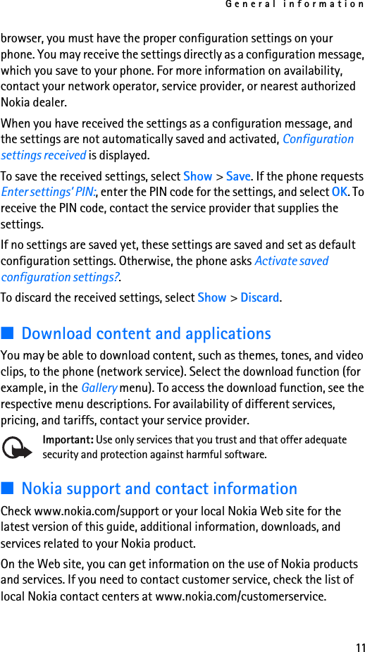General information11browser, you must have the proper configuration settings on your phone. You may receive the settings directly as a configuration message, which you save to your phone. For more information on availability, contact your network operator, service provider, or nearest authorized Nokia dealer.When you have received the settings as a configuration message, and the settings are not automatically saved and activated, Configuration settings received is displayed.To save the received settings, select Show &gt; Save. If the phone requests Enter settings’ PIN:, enter the PIN code for the settings, and select OK. To receive the PIN code, contact the service provider that supplies the settings.If no settings are saved yet, these settings are saved and set as default configuration settings. Otherwise, the phone asks Activate saved configuration settings?.To discard the received settings, select Show &gt; Discard.■Download content and applicationsYou may be able to download content, such as themes, tones, and video clips, to the phone (network service). Select the download function (for example, in the Gallery menu). To access the download function, see the respective menu descriptions. For availability of different services, pricing, and tariffs, contact your service provider.Important: Use only services that you trust and that offer adequate security and protection against harmful software.■Nokia support and contact informationCheck www.nokia.com/support or your local Nokia Web site for the latest version of this guide, additional information, downloads, and services related to your Nokia product.On the Web site, you can get information on the use of Nokia products and services. If you need to contact customer service, check the list of local Nokia contact centers at www.nokia.com/customerservice.