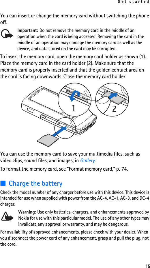 Get started15You can insert or change the memory card without switching the phone off.Important: Do not remove the memory card in the middle of an operation when the card is being accessed. Removing the card in the middle of an operation may damage the memory card as well as the device, and data stored on the card may be corrupted.To insert the memory card, open the memory card holder as shown (1). Place the memory card in the card holder (2). Make sure that the memory card is properly inserted and that the golden contact area on the card is facing downwards. Close the memory card holder.You can use the memory card to save your multimedia files, such as video clips, sound files, and images, in Gallery.To format the memory card, see “Format memory card,” p. 74.■Charge the batteryCheck the model number of any charger before use with this device. This device is intended for use when supplied with power from the AC-4, AC-1, AC-3, and DC-4 charger.Warning: Use only batteries, chargers, and enhancements approved by Nokia for use with this particular model. The use of any other types may invalidate any approval or warranty, and may be dangerous.For availability of approved enhancements, please check with your dealer. When you disconnect the power cord of any enhancement, grasp and pull the plug, not the cord.