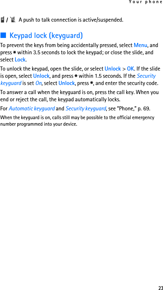 Your phone23 /  A push to talk connection is active/suspended.■Keypad lock (keyguard)To prevent the keys from being accidentally pressed, select Menu, and press * within 3.5 seconds to lock the keypad; or close the slide, and select Lock.To unlock the keypad, open the slide, or select Unlock &gt; OK. If the slide is open, select Unlock, and press * within 1.5 seconds. If the Security keyguard is set On, select Unlock, press *, and enter the security code. To answer a call when the keyguard is on, press the call key. When you end or reject the call, the keypad automatically locks.For Automatic keyguard and Security keyguard, see “Phone,” p. 69.When the keyguard is on, calls still may be possible to the official emergency number programmed into your device.