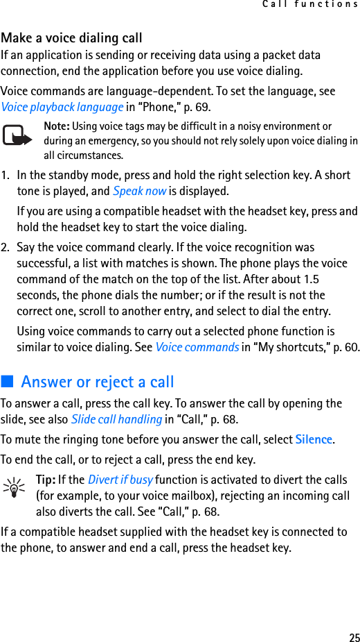 Call functions25Make a voice dialing callIf an application is sending or receiving data using a packet data connection, end the application before you use voice dialing.Voice commands are language-dependent. To set the language, see Voice playback language in “Phone,” p. 69.Note: Using voice tags may be difficult in a noisy environment or during an emergency, so you should not rely solely upon voice dialing in all circumstances.1. In the standby mode, press and hold the right selection key. A short tone is played, and Speak now is displayed.If you are using a compatible headset with the headset key, press and hold the headset key to start the voice dialing.2. Say the voice command clearly. If the voice recognition was successful, a list with matches is shown. The phone plays the voice command of the match on the top of the list. After about 1.5 seconds, the phone dials the number; or if the result is not the correct one, scroll to another entry, and select to dial the entry.Using voice commands to carry out a selected phone function is similar to voice dialing. See Voice commands in “My shortcuts,” p. 60.■Answer or reject a callTo answer a call, press the call key. To answer the call by opening the slide, see also Slide call handling in “Call,” p. 68.To mute the ringing tone before you answer the call, select Silence.To end the call, or to reject a call, press the end key.Tip: If the Divert if busy function is activated to divert the calls (for example, to your voice mailbox), rejecting an incoming call also diverts the call. See “Call,” p. 68.If a compatible headset supplied with the headset key is connected to the phone, to answer and end a call, press the headset key.