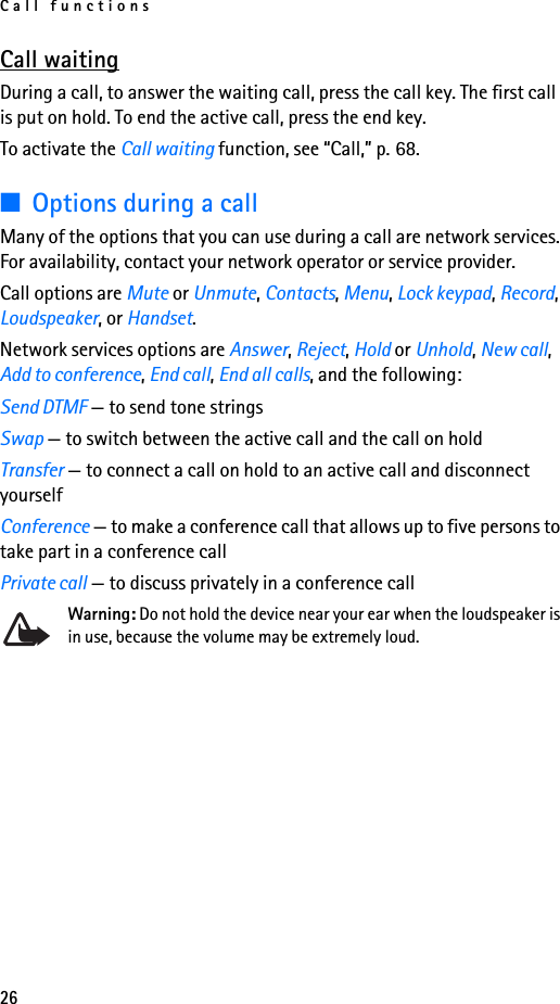 Call functions26Call waitingDuring a call, to answer the waiting call, press the call key. The first call is put on hold. To end the active call, press the end key.To activate the Call waiting function, see “Call,” p. 68.■Options during a callMany of the options that you can use during a call are network services. For availability, contact your network operator or service provider.Call options are Mute or Unmute, Contacts, Menu, Lock keypad, Record, Loudspeaker, or Handset.Network services options are Answer, Reject, Hold or Unhold, New call, Add to conference, End call, End all calls, and the following:Send DTMF — to send tone stringsSwap — to switch between the active call and the call on holdTransfer — to connect a call on hold to an active call and disconnect yourselfConference — to make a conference call that allows up to five persons to take part in a conference callPrivate call — to discuss privately in a conference callWarning: Do not hold the device near your ear when the loudspeaker is in use, because the volume may be extremely loud. 