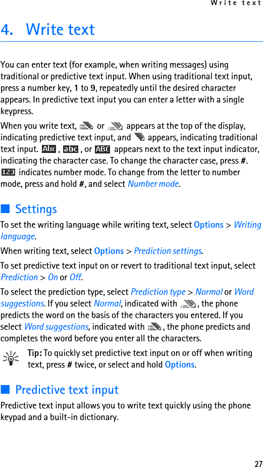 Write text274. Write textYou can enter text (for example, when writing messages) using traditional or predictive text input. When using traditional text input, press a number key, 1 to 9, repeatedly until the desired character appears. In predictive text input you can enter a letter with a single keypress.When you write text,   or   appears at the top of the display, indicating predictive text input, and   appears, indicating traditional text input.  ,  , or   appears next to the text input indicator, indicating the character case. To change the character case, press #.  indicates number mode. To change from the letter to number mode, press and hold #, and select Number mode.■SettingsTo set the writing language while writing text, select Options &gt; Writing language.When writing text, select Options &gt; Prediction settings.To set predictive text input on or revert to traditional text input, select Prediction &gt; On or Off.To select the prediction type, select Prediction type &gt; Normal or Word suggestions. If you select Normal, indicated with  , the phone predicts the word on the basis of the characters you entered. If you select Word suggestions, indicated with  , the phone predicts and completes the word before you enter all the characters.Tip: To quickly set predictive text input on or off when writing text, press # twice, or select and hold Options.■Predictive text inputPredictive text input allows you to write text quickly using the phone keypad and a built-in dictionary.