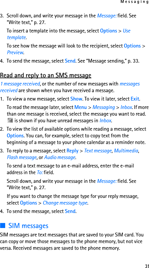 Messaging313. Scroll down, and write your message in the Message: field. See “Write text,” p. 27.To insert a template into the message, select Options &gt; Use template.To see how the message will look to the recipient, select Options &gt; Preview.4. To send the message, select Send. See “Message sending,” p. 33.Read and reply to an SMS message1 message received, or the number of new messages with messages received are shown when you have received a message.1. To view a new message, select Show. To view it later, select Exit.To read the message later, select Menu &gt; Messaging &gt; Inbox. If more than one message is received, select the message you want to read.  is shown if you have unread messages in Inbox.2. To view the list of available options while reading a message, select Options. You can, for example, select to copy text from the beginning of a message to your phone calendar as a reminder note.3. To reply to a message, select Reply &gt; Text message, Multimedia, Flash message, or Audio message.To send a text message to an e-mail address, enter the e-mail address in the To: field.Scroll down, and write your message in the Message: field. See “Write text,” p. 27.If you want to change the message type for your reply message, select Options &gt; Change message type.4. To send the message, select Send.■SIM messagesSIM messages are text messages that are saved to your SIM card. You can copy or move those messages to the phone memory, but not vice versa. Received messages are saved to the phone memory.
