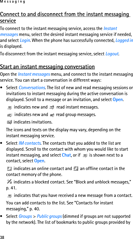 Messaging38Connect to and disconnect from the instant messaging serviceTo connect to the instant messaging service, access the Instant messages menu, select the desired instant messaging service if needed, and select Login. When the phone has successfully connected, Logged in is displayed.To disconnect from the instant messaging service, select Logout.Start an instant messaging conversationOpen the Instant messages menu, and connect to the instant messaging service. You can start a conversation in different ways:• Select Conversations. The list of new and read messaging sessions or invitations to instant messaging during the active conversation is displayed. Scroll to a message or an invitation, and select Open. indicates new and   read instant messages. indicates new and   read group messages. indicates invitations.The icons and texts on the display may vary, depending on the instant messaging service.• Select IM contacts. The contacts that you added to the list are displayed. Scroll to the contact with whom you would like to start instant messaging, and select Chat, or if   is shown next to a contact, select Open. indicates an online contact and   an offline contact in the contact memory of the phone. indicates a blocked contact. See “Block and unblock messages,” p. 41. indicates that you have received a new message from a contact.You can add contacts to the list. See “Contacts for instant messaging,” p. 40.• Select Groups &gt; Public groups (dimmed if groups are not supported by the network). The list of bookmarks to public groups provided by 