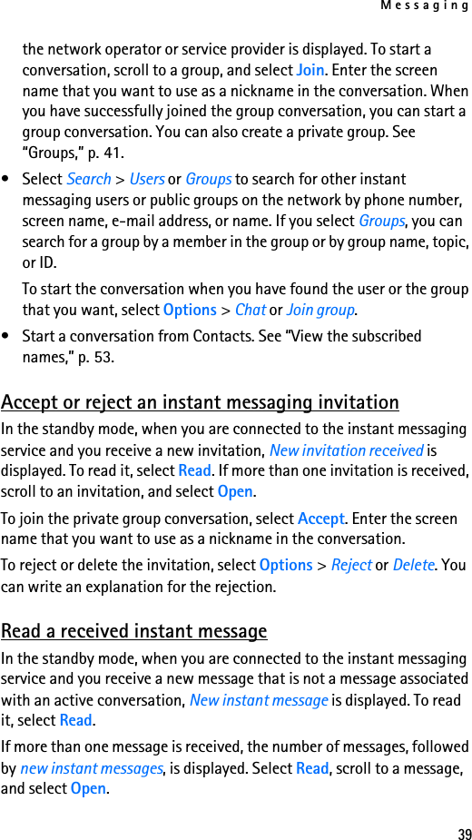 Messaging39the network operator or service provider is displayed. To start a conversation, scroll to a group, and select Join. Enter the screen name that you want to use as a nickname in the conversation. When you have successfully joined the group conversation, you can start a group conversation. You can also create a private group. See “Groups,” p. 41.• Select Search &gt; Users or Groups to search for other instant messaging users or public groups on the network by phone number, screen name, e-mail address, or name. If you select Groups, you can search for a group by a member in the group or by group name, topic, or ID.To start the conversation when you have found the user or the group that you want, select Options &gt; Chat or Join group.• Start a conversation from Contacts. See “View the subscribed names,” p. 53.Accept or reject an instant messaging invitationIn the standby mode, when you are connected to the instant messaging service and you receive a new invitation, New invitation received is displayed. To read it, select Read. If more than one invitation is received, scroll to an invitation, and select Open.To join the private group conversation, select Accept. Enter the screen name that you want to use as a nickname in the conversation.To reject or delete the invitation, select Options &gt; Reject or Delete. You can write an explanation for the rejection.Read a received instant messageIn the standby mode, when you are connected to the instant messaging service and you receive a new message that is not a message associated with an active conversation, New instant message is displayed. To read it, select Read.If more than one message is received, the number of messages, followed by new instant messages, is displayed. Select Read, scroll to a message, and select Open.
