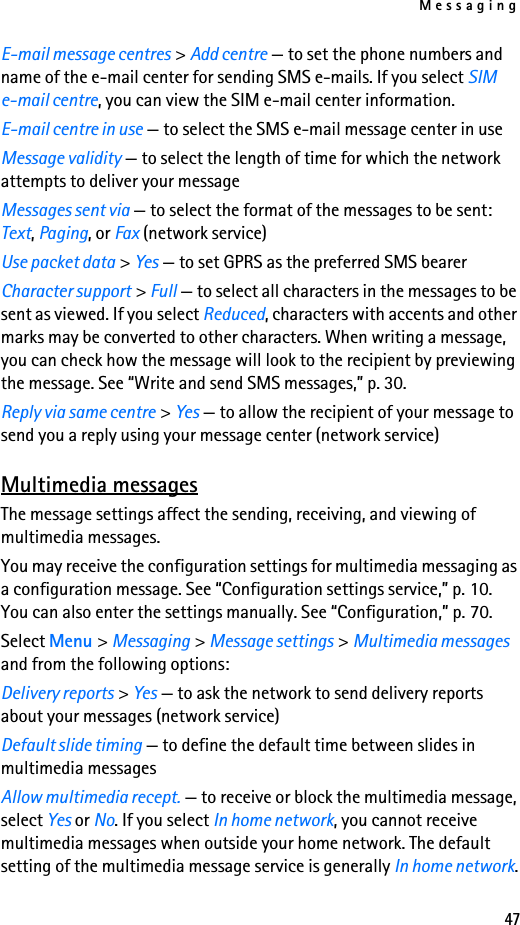 Messaging47E-mail message centres &gt; Add centre — to set the phone numbers and name of the e-mail center for sending SMS e-mails. If you select SIM e-mail centre, you can view the SIM e-mail center information.E-mail centre in use — to select the SMS e-mail message center in useMessage validity — to select the length of time for which the network attempts to deliver your messageMessages sent via — to select the format of the messages to be sent: Text, Paging, or Fax (network service)Use packet data &gt; Yes — to set GPRS as the preferred SMS bearerCharacter support &gt; Full — to select all characters in the messages to be sent as viewed. If you select Reduced, characters with accents and other marks may be converted to other characters. When writing a message, you can check how the message will look to the recipient by previewing the message. See “Write and send SMS messages,” p. 30.Reply via same centre &gt; Yes — to allow the recipient of your message to send you a reply using your message center (network service)Multimedia messagesThe message settings affect the sending, receiving, and viewing of multimedia messages.You may receive the configuration settings for multimedia messaging as a configuration message. See “Configuration settings service,” p. 10. You can also enter the settings manually. See “Configuration,” p. 70.Select Menu &gt; Messaging &gt; Message settings &gt; Multimedia messages and from the following options:Delivery reports &gt; Yes — to ask the network to send delivery reports about your messages (network service)Default slide timing — to define the default time between slides in multimedia messagesAllow multimedia recept. — to receive or block the multimedia message, select Yes or No. If you select In home network, you cannot receive multimedia messages when outside your home network. The default setting of the multimedia message service is generally In home network.