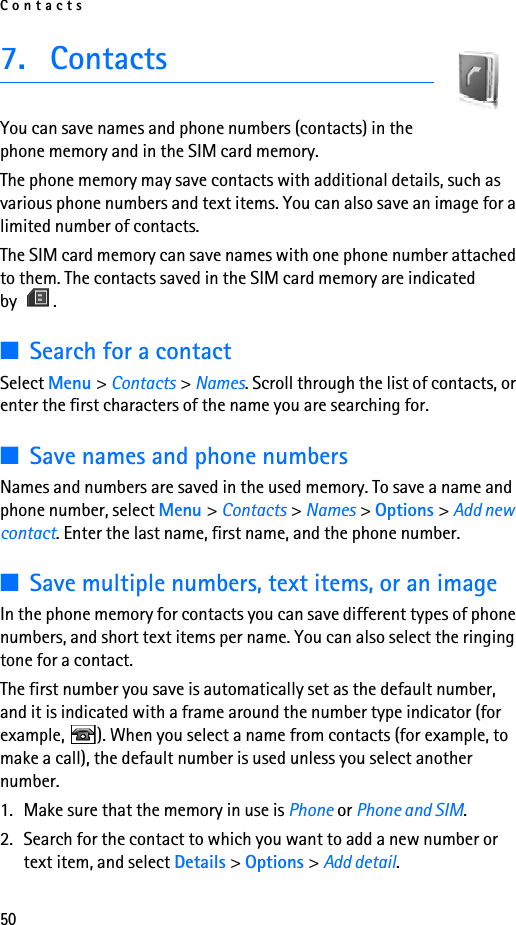 Contacts507. ContactsYou can save names and phone numbers (contacts) in the phone memory and in the SIM card memory.The phone memory may save contacts with additional details, such as various phone numbers and text items. You can also save an image for a limited number of contacts.The SIM card memory can save names with one phone number attached to them. The contacts saved in the SIM card memory are indicated by .■Search for a contactSelect Menu &gt; Contacts &gt; Names. Scroll through the list of contacts, or enter the first characters of the name you are searching for.■Save names and phone numbersNames and numbers are saved in the used memory. To save a name and phone number, select Menu &gt; Contacts &gt; Names &gt; Options &gt; Add new contact. Enter the last name, first name, and the phone number.■Save multiple numbers, text items, or an imageIn the phone memory for contacts you can save different types of phone numbers, and short text items per name. You can also select the ringing tone for a contact.The first number you save is automatically set as the default number, and it is indicated with a frame around the number type indicator (for example,  ). When you select a name from contacts (for example, to make a call), the default number is used unless you select another number.1. Make sure that the memory in use is Phone or Phone and SIM. 2. Search for the contact to which you want to add a new number or text item, and select Details &gt; Options &gt; Add detail.