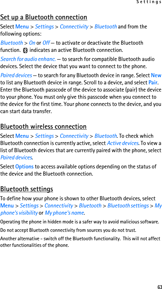 Settings63Set up a Bluetooth connectionSelect Menu &gt; Settings &gt; Connectivity &gt; Bluetooth and from the following options:Bluetooth &gt; On or Off — to activate or deactivate the Bluetooth function.   indicates an active Bluetooth connection.Search for audio enhanc. — to search for compatible Bluetooth audio devices. Select the device that you want to connect to the phone.Paired devices — to search for any Bluetooth device in range. Select New to list any Bluetooth device in range. Scroll to a device, and select Pair. Enter the Bluetooth passcode of the device to associate (pair) the device to your phone. You must only give this passcode when you connect to the device for the first time. Your phone connects to the device, and you can start data transfer.Bluetooth wireless connectionSelect Menu &gt; Settings &gt; Connectivity &gt; Bluetooth. To check which Bluetooth connection is currently active, select Active devices. To view a list of Bluetooth devices that are currently paired with the phone, select Paired devices.Select Options to access available options depending on the status of the device and the Bluetooth connection.Bluetooth settingsTo define how your phone is shown to other Bluetooth devices, select Menu &gt; Settings &gt; Connectivity &gt; Bluetooth &gt; Bluetooth settings &gt; My phone&apos;s visibility or My phone&apos;s name.Operating the phone in hidden mode is a safer way to avoid malicious software.Do not accept Bluetooth connectivity from sources you do not trust.Another alternative - switch off the Bluetooth functionality.  This will not affect other functionalities of the phone.