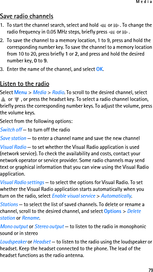 Media79Save radio channels1. To start the channel search, select and hold   or  . To change the radio frequency in 0.05 MHz steps, briefly press   or  .2. To save the channel to a memory location, 1 to 9, press and hold the corresponding number key. To save the channel to a memory location from 10 to 20, press briefly 1 or 2, and press and hold the desired number key, 0 to 9.3. Enter the name of the channel, and select OK.Listen to the radioSelect Menu &gt; Media &gt; Radio. To scroll to the desired channel, select  or  , or press the headset key. To select a radio channel location, briefly press the corresponding number keys. To adjust the volume, press the volume keys.Select from the following options:Switch off — to turn off the radioSave station — to enter a channel name and save the new channelVisual Radio — to set whether the Visual Radio application is used (network service). To check the availability and costs, contact your network operator or service provider. Some radio channels may send text or graphical information that you can view using the Visual Radio application.Visual Radio settings — to select the options for Visual Radio. To set whether the Visual Radio application starts automatically when you turn on the radio, select Enable visual service &gt; Automatically.Stations — to select the list of saved channels. To delete or rename a channel, scroll to the desired channel, and select Options &gt; Delete station or Rename.Mono output or Stereo output — to listen to the radio in monophonic sound or in stereoLoudspeaker or Headset — to listen to the radio using the loudspeaker or headset. Keep the headset connected to the phone. The lead of the headset functions as the radio antenna.