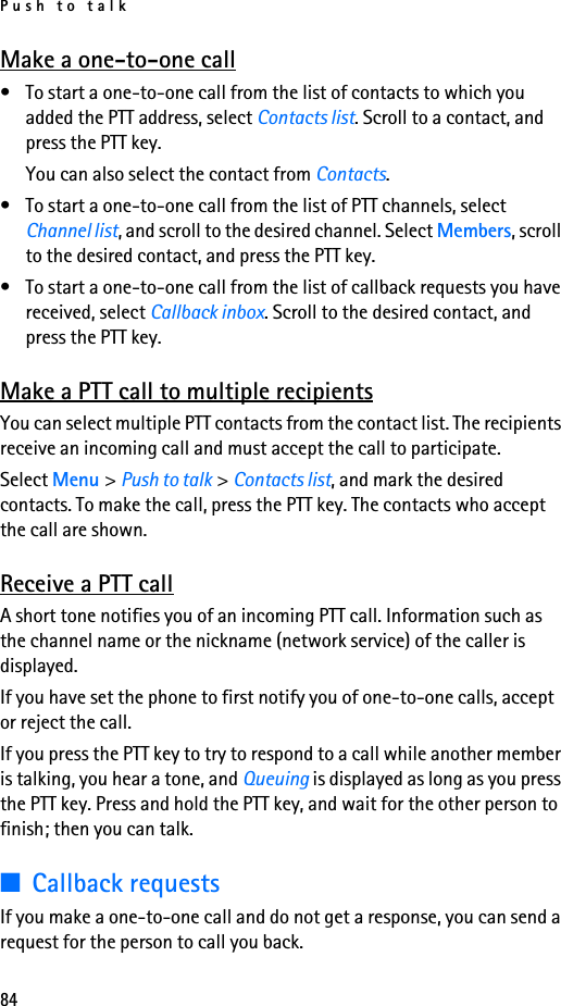 Push to talk84Make a one-to-one call• To start a one-to-one call from the list of contacts to which you added the PTT address, select Contacts list. Scroll to a contact, and press the PTT key.You can also select the contact from Contacts.• To start a one-to-one call from the list of PTT channels, select Channel list, and scroll to the desired channel. Select Members, scroll to the desired contact, and press the PTT key.• To start a one-to-one call from the list of callback requests you have received, select Callback inbox. Scroll to the desired contact, and press the PTT key.Make a PTT call to multiple recipientsYou can select multiple PTT contacts from the contact list. The recipients receive an incoming call and must accept the call to participate.Select Menu &gt; Push to talk &gt; Contacts list, and mark the desired contacts. To make the call, press the PTT key. The contacts who accept the call are shown.Receive a PTT callA short tone notifies you of an incoming PTT call. Information such as the channel name or the nickname (network service) of the caller is displayed.If you have set the phone to first notify you of one-to-one calls, accept or reject the call.If you press the PTT key to try to respond to a call while another member is talking, you hear a tone, and Queuing is displayed as long as you press the PTT key. Press and hold the PTT key, and wait for the other person to finish; then you can talk.■Callback requestsIf you make a one-to-one call and do not get a response, you can send a request for the person to call you back.