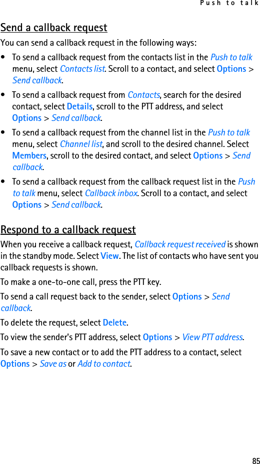 Push to talk85Send a callback requestYou can send a callback request in the following ways:• To send a callback request from the contacts list in the Push to talk menu, select Contacts list. Scroll to a contact, and select Options &gt; Send callback.• To send a callback request from Contacts, search for the desired contact, select Details, scroll to the PTT address, and select Options &gt; Send callback.• To send a callback request from the channel list in the Push to talk menu, select Channel list, and scroll to the desired channel. Select Members, scroll to the desired contact, and select Options &gt; Send callback.• To send a callback request from the callback request list in the Push to talk menu, select Callback inbox. Scroll to a contact, and select Options &gt; Send callback.Respond to a callback requestWhen you receive a callback request, Callback request received is shown in the standby mode. Select View. The list of contacts who have sent you callback requests is shown.To make a one-to-one call, press the PTT key.To send a call request back to the sender, select Options &gt; Send callback.To delete the request, select Delete.To view the sender&apos;s PTT address, select Options &gt; View PTT address.To save a new contact or to add the PTT address to a contact, select Options &gt; Save as or Add to contact.