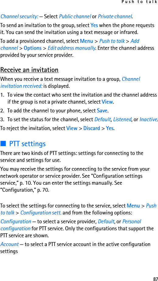 Push to talk87Channel security: — Select Public channel or Private channel.To send an invitation to the group, select Yes when the phone requests it. You can send the invitation using a text message or infrared.To add a provisioned channel, select Menu &gt; Push to talk &gt; Add channel &gt; Options &gt; Edit address manually. Enter the channel address provided by your service provider.Receive an invitationWhen you receive a text message invitation to a group, Channel invitation received: is displayed.1. To view the contact who sent the invitation and the channel address if the group is not a private channel, select View.2. To add the channel to your phone, select Save.3. To set the status for the channel, select Default, Listened, or Inactive.To reject the invitation, select View &gt; Discard &gt; Yes.■PTT settingsThere are two kinds of PTT settings: settings for connecting to the service and settings for use.You may receive the settings for connecting to the service from your network operator or service provider. See “Configuration settings service,” p. 10. You can enter the settings manually. See “Configuration,” p. 70.To select the settings for connecting to the service, select Menu &gt; Push to talk &gt; Configuration sett. and from the following options:Configuration — to select a service provider, Default, or Personal configuration for PTT service. Only the configurations that support the PTT service are shown. Account — to select a PTT service account in the active configuration settings
