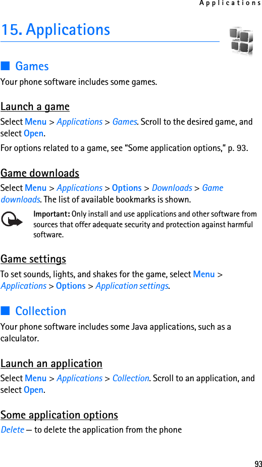 Applications9315. Applications■GamesYour phone software includes some games. Launch a gameSelect Menu &gt; Applications &gt; Games. Scroll to the desired game, and select Open.For options related to a game, see “Some application options,” p. 93.Game downloadsSelect Menu &gt; Applications &gt; Options &gt; Downloads &gt; Game downloads. The list of available bookmarks is shown.Important: Only install and use applications and other software from sources that offer adequate security and protection against harmful software.Game settingsTo set sounds, lights, and shakes for the game, select Menu &gt; Applications &gt; Options &gt; Application settings.■CollectionYour phone software includes some Java applications, such as a calculator.Launch an applicationSelect Menu &gt; Applications &gt; Collection. Scroll to an application, and select Open.Some application optionsDelete — to delete the application from the phone