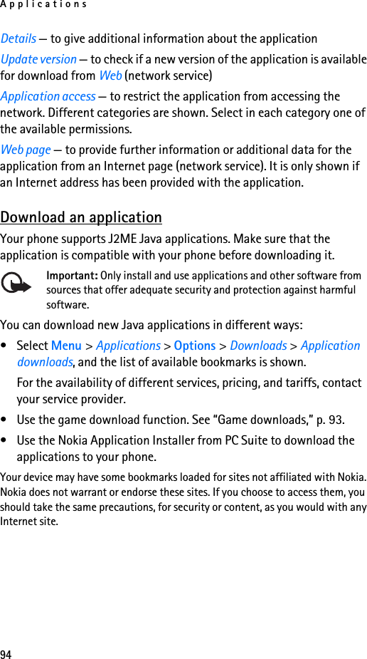 Applications94Details — to give additional information about the applicationUpdate version — to check if a new version of the application is available for download from Web (network service)Application access — to restrict the application from accessing the network. Different categories are shown. Select in each category one of the available permissions.Web page — to provide further information or additional data for the application from an Internet page (network service). It is only shown if an Internet address has been provided with the application.Download an applicationYour phone supports J2ME Java applications. Make sure that the application is compatible with your phone before downloading it.Important: Only install and use applications and other software from sources that offer adequate security and protection against harmful software.You can download new Java applications in different ways:• Select Menu &gt; Applications &gt; Options &gt; Downloads &gt; Application downloads, and the list of available bookmarks is shown.For the availability of different services, pricing, and tariffs, contact your service provider.• Use the game download function. See “Game downloads,” p. 93.• Use the Nokia Application Installer from PC Suite to download the applications to your phone.Your device may have some bookmarks loaded for sites not affiliated with Nokia. Nokia does not warrant or endorse these sites. If you choose to access them, you should take the same precautions, for security or content, as you would with any Internet site.