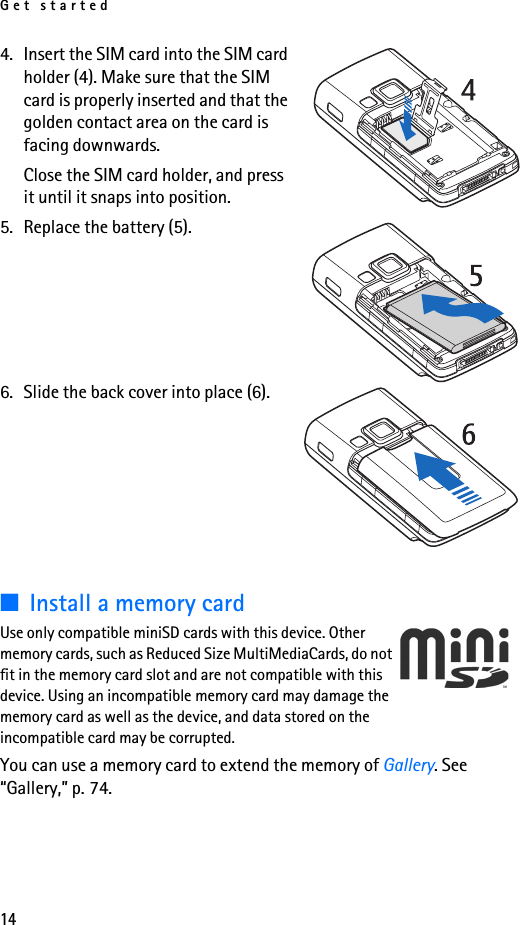 Get started144. Insert the SIM card into the SIM card holder (4). Make sure that the SIM card is properly inserted and that the golden contact area on the card is facing downwards.Close the SIM card holder, and press it until it snaps into position.5. Replace the battery (5).6. Slide the back cover into place (6).■Install a memory cardUse only compatible miniSD cards with this device. Other memory cards, such as Reduced Size MultiMediaCards, do not fit in the memory card slot and are not compatible with this device. Using an incompatible memory card may damage the memory card as well as the device, and data stored on the incompatible card may be corrupted.You can use a memory card to extend the memory of Gallery. See “Gallery,” p. 74.