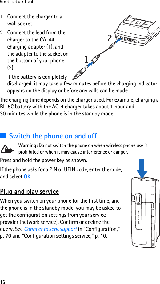 Get started161. Connect the charger to a wall socket.2. Connect the lead from the charger to the CA-44 charging adapter (1), and the adapter to the socket on the bottom of your phone (2).If the battery is completely discharged, it may take a few minutes before the charging indicator appears on the display or before any calls can be made.The charging time depends on the charger used. For example, charging a BL-5C battery with the AC-4 charger takes about 1 hour and 30 minutes while the phone is in the standby mode.■Switch the phone on and offWarning: Do not switch the phone on when wireless phone use is prohibited or when it may cause interference or danger.Press and hold the power key as shown.If the phone asks for a PIN or UPIN code, enter the code, and select OK.Plug and play serviceWhen you switch on your phone for the first time, and the phone is in the standby mode, you may be asked to get the configuration settings from your service provider (network service). Confirm or decline the query. See Connect to serv. support in “Configuration,” p. 70 and “Configuration settings service,” p. 10.