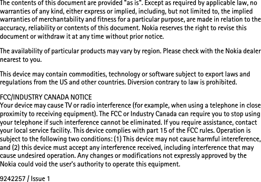 The contents of this document are provided &quot;as is&quot;. Except as required by applicable law, no warranties of any kind, either express or implied, including, but not limited to, the implied warranties of merchantability and fitness for a particular purpose, are made in relation to the accuracy, reliability or contents of this document. Nokia reserves the right to revise this document or withdraw it at any time without prior notice.The availability of particular products may vary by region. Please check with the Nokia dealer nearest to you.This device may contain commodities, technology or software subject to export laws and regulations from the US and other countries. Diversion contrary to law is prohibited.FCC/INDUSTRY CANADA NOTICEYour device may cause TV or radio interference (for example, when using a telephone in close proximity to receiving equipment). The FCC or Industry Canada can require you to stop using your telephone if such interference cannot be eliminated. If you require assistance, contact your local service facility. This device complies with part 15 of the FCC rules. Operation is subject to the following two conditions: (1) This device may not cause harmful intereference, and (2) this device must accept any interference received, including interference that may cause undesired operation. Any changes or modifications not expressly approved by the Nokia could void the user&apos;s authority to operate this equipment.9242257 / Issue 1