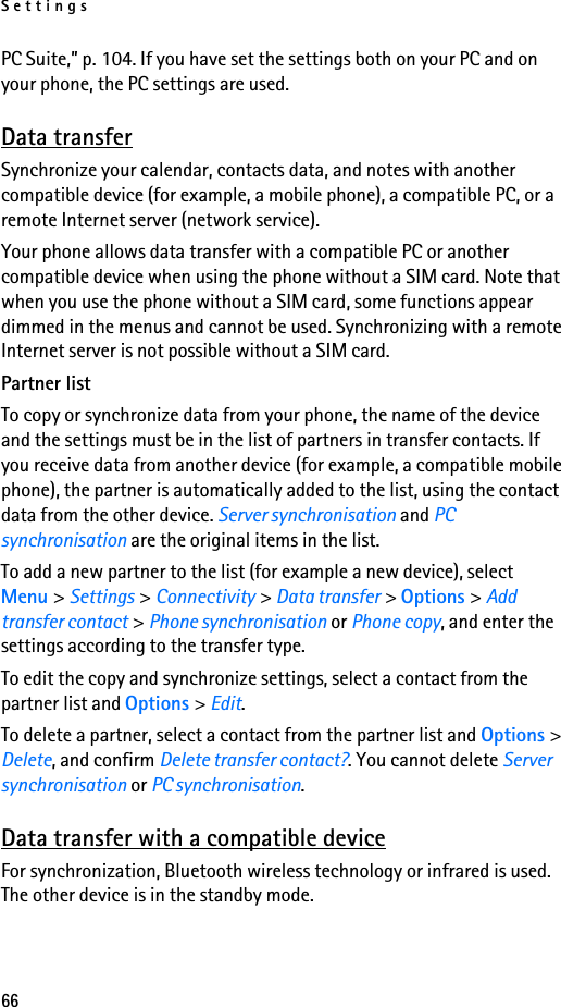 Settings66PC Suite,” p. 104. If you have set the settings both on your PC and on your phone, the PC settings are used.Data transferSynchronize your calendar, contacts data, and notes with another compatible device (for example, a mobile phone), a compatible PC, or a remote Internet server (network service).Your phone allows data transfer with a compatible PC or another compatible device when using the phone without a SIM card. Note that when you use the phone without a SIM card, some functions appear dimmed in the menus and cannot be used. Synchronizing with a remote Internet server is not possible without a SIM card.Partner listTo copy or synchronize data from your phone, the name of the device and the settings must be in the list of partners in transfer contacts. If you receive data from another device (for example, a compatible mobile phone), the partner is automatically added to the list, using the contact data from the other device. Server synchronisation and PC synchronisation are the original items in the list.To add a new partner to the list (for example a new device), select Menu &gt; Settings &gt; Connectivity &gt; Data transfer &gt; Options &gt; Add transfer contact &gt; Phone synchronisation or Phone copy, and enter the settings according to the transfer type.To edit the copy and synchronize settings, select a contact from the partner list and Options &gt; Edit.To delete a partner, select a contact from the partner list and Options &gt; Delete, and confirm Delete transfer contact?. You cannot delete Server synchronisation or PC synchronisation.Data transfer with a compatible deviceFor synchronization, Bluetooth wireless technology or infrared is used. The other device is in the standby mode.
