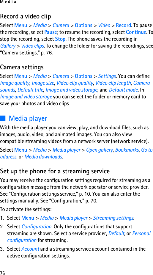 Media76Record a video clipSelect Menu &gt; Media &gt; Camera &gt; Options &gt; Video &gt; Record. To pause the recording, select Pause; to resume the recording, select Continue. To stop the recording, select Stop. The phone saves the recording in Gallery &gt; Video clips. To change the folder for saving the recordings, see “Camera settings,” p. 76.Camera settingsSelect Menu &gt; Media &gt; Camera &gt; Options &gt; Settings. You can define Image quality, Image size, Video clip quality, Video clip length, Camera sounds, Default title, Image and video storage, and Default mode. In Image and video storage you can select the folder or memory card to save your photos and video clips.■Media playerWith the media player you can view, play, and download files, such as images, audio, video, and animated images. You can also view compatible streaming videos from a network server (network service).Select Menu &gt; Media &gt; Media player &gt; Open gallery, Bookmarks, Go to address, or Media downloads.Set up the phone for a streaming serviceYou may receive the configuration settings required for streaming as a configuration message from the network operator or service provider. See “Configuration settings service,” p. 10. You can also enter the settings manually. See “Configuration,” p. 70.To activate the settings:1. Select Menu &gt; Media &gt; Media player &gt; Streaming settings.2. Select Configuration. Only the configurations that support streaming are shown. Select a service provider, Default, or Personal configuration for streaming.3. Select Account and a streaming service account contained in the active configuration settings.