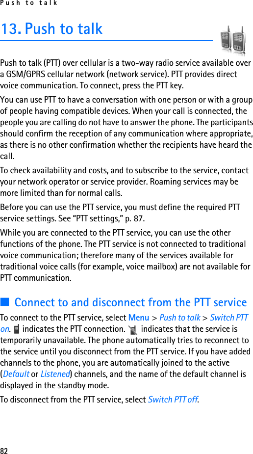 Push to talk8213. Push to talkPush to talk (PTT) over cellular is a two-way radio service available over a GSM/GPRS cellular network (network service). PTT provides direct voice communication. To connect, press the PTT key.You can use PTT to have a conversation with one person or with a group of people having compatible devices. When your call is connected, the people you are calling do not have to answer the phone. The participants should confirm the reception of any communication where appropriate, as there is no other confirmation whether the recipients have heard the call.To check availability and costs, and to subscribe to the service, contact your network operator or service provider. Roaming services may be more limited than for normal calls.Before you can use the PTT service, you must define the required PTT service settings. See “PTT settings,” p. 87.While you are connected to the PTT service, you can use the other functions of the phone. The PTT service is not connected to traditional voice communication; therefore many of the services available for traditional voice calls (for example, voice mailbox) are not available for PTT communication.■Connect to and disconnect from the PTT serviceTo connect to the PTT service, select Menu &gt; Push to talk &gt; Switch PTT on.   indicates the PTT connection.   indicates that the service is temporarily unavailable. The phone automatically tries to reconnect to the service until you disconnect from the PTT service. If you have added channels to the phone, you are automatically joined to the active (Default or Listened) channels, and the name of the default channel is displayed in the standby mode.To disconnect from the PTT service, select Switch PTT off.