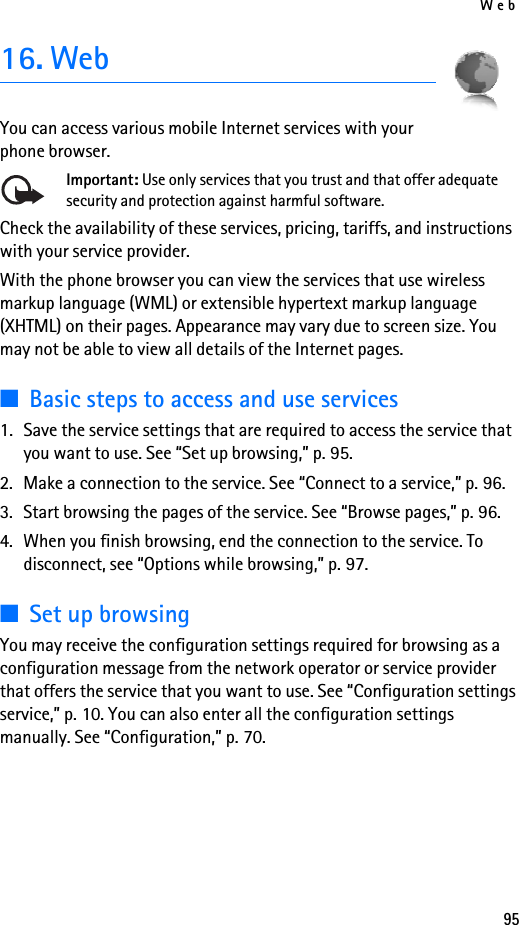 Web9516. WebYou can access various mobile Internet services with your phone browser. Important: Use only services that you trust and that offer adequate security and protection against harmful software.Check the availability of these services, pricing, tariffs, and instructions with your service provider. With the phone browser you can view the services that use wireless markup language (WML) or extensible hypertext markup language (XHTML) on their pages. Appearance may vary due to screen size. You may not be able to view all details of the Internet pages. ■Basic steps to access and use services1. Save the service settings that are required to access the service that you want to use. See “Set up browsing,” p. 95.2. Make a connection to the service. See “Connect to a service,” p. 96.3. Start browsing the pages of the service. See “Browse pages,” p. 96.4. When you finish browsing, end the connection to the service. To disconnect, see “Options while browsing,” p. 97.■Set up browsingYou may receive the configuration settings required for browsing as a configuration message from the network operator or service provider that offers the service that you want to use. See “Configuration settings service,” p. 10. You can also enter all the configuration settings manually. See “Configuration,” p. 70.