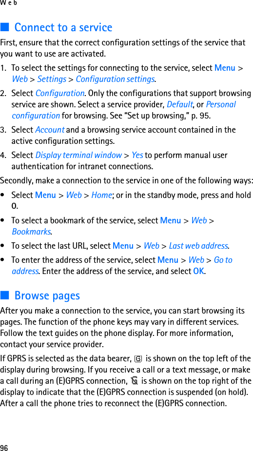 Web96■Connect to a serviceFirst, ensure that the correct configuration settings of the service that you want to use are activated.1. To select the settings for connecting to the service, select Menu &gt; Web &gt; Settings &gt; Configuration settings.2. Select Configuration. Only the configurations that support browsing service are shown. Select a service provider, Default, or Personal configuration for browsing. See “Set up browsing,” p. 95.3. Select Account and a browsing service account contained in the active configuration settings.4. Select Display terminal window &gt; Yes to perform manual user authentication for intranet connections.Secondly, make a connection to the service in one of the following ways:• Select Menu &gt; Web &gt; Home; or in the standby mode, press and hold 0.• To select a bookmark of the service, select Menu &gt; Web &gt; Bookmarks.• To select the last URL, select Menu &gt; Web &gt; Last web address.• To enter the address of the service, select Menu &gt; Web &gt; Go to address. Enter the address of the service, and select OK.■Browse pagesAfter you make a connection to the service, you can start browsing its pages. The function of the phone keys may vary in different services. Follow the text guides on the phone display. For more information, contact your service provider.If GPRS is selected as the data bearer,   is shown on the top left of the display during browsing. If you receive a call or a text message, or make a call during an (E)GPRS connection,   is shown on the top right of the display to indicate that the (E)GPRS connection is suspended (on hold). After a call the phone tries to reconnect the (E)GPRS connection.
