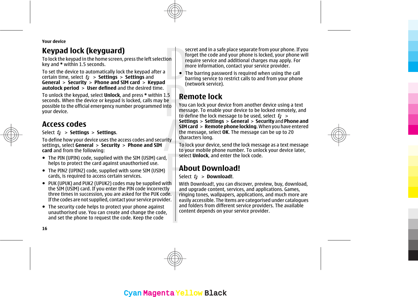 Keypad lock (keyguard)To lock the keypad in the home screen, press the left selectionkey and * within 1.5 seconds.To set the device to automatically lock the keypad after acertain time, select   &gt; Settings &gt; Settings andGeneral &gt; Security &gt; Phone and SIM card &gt; Keypadautolock period &gt; User defined and the desired time.To unlock the keypad, select Unlock, and press * within 1.5seconds. When the device or keypad is locked, calls may bepossible to the official emergency number programmed intoyour device.Access codesSelect   &gt; Settings &gt; Settings.To define how your device uses the access codes and securitysettings, select General &gt; Security &gt; Phone and SIMcard and from the following:●The PIN (UPIN) code, supplied with the SIM (USIM) card,helps to protect the card against unauthorised use.●The PIN2 (UPIN2) code, supplied with some SIM (USIM)cards, is required to access certain services.●PUK (UPUK) and PUK2 (UPUK2) codes may be supplied withthe SIM (USIM) card. If you enter the PIN code incorrectlythree times in succession, you are asked for the PUK code.If the codes are not supplied, contact your service provider.●The security code helps to protect your phone againstunauthorised use. You can create and change the code,and set the phone to request the code. Keep the codesecret and in a safe place separate from your phone. If youforget the code and your phone is locked, your phone willrequire service and additional charges may apply. Formore information, contact your service provider.●The barring password is required when using the callbarring service to restrict calls to and from your phone(network service).Remote lockYou can lock your device from another device using a textmessage. To enable your device to be locked remotely, andto define the lock message to be used, select   &gt;Settings &gt; Settings &gt;  General &gt; Security and Phone andSIM card &gt; Remote phone locking. When you have enteredthe message, select OK. The message can be up to 20characters long.To lock your device, send the lock message as a text messageto your mobile phone number. To unlock your device later,select Unlock, and enter the lock code.About Download!Select   &gt; Download!.With Download!, you can discover, preview, buy, download,and upgrade content, services, and applications. Games,ringing tones, wallpapers, applications, and much more areeasily accessible. The items are categorised under cataloguesand folders from different service providers. The availablecontent depends on your service provider.Your device16CyanCyanMagentaMagentaYellowYellowBlackBlack