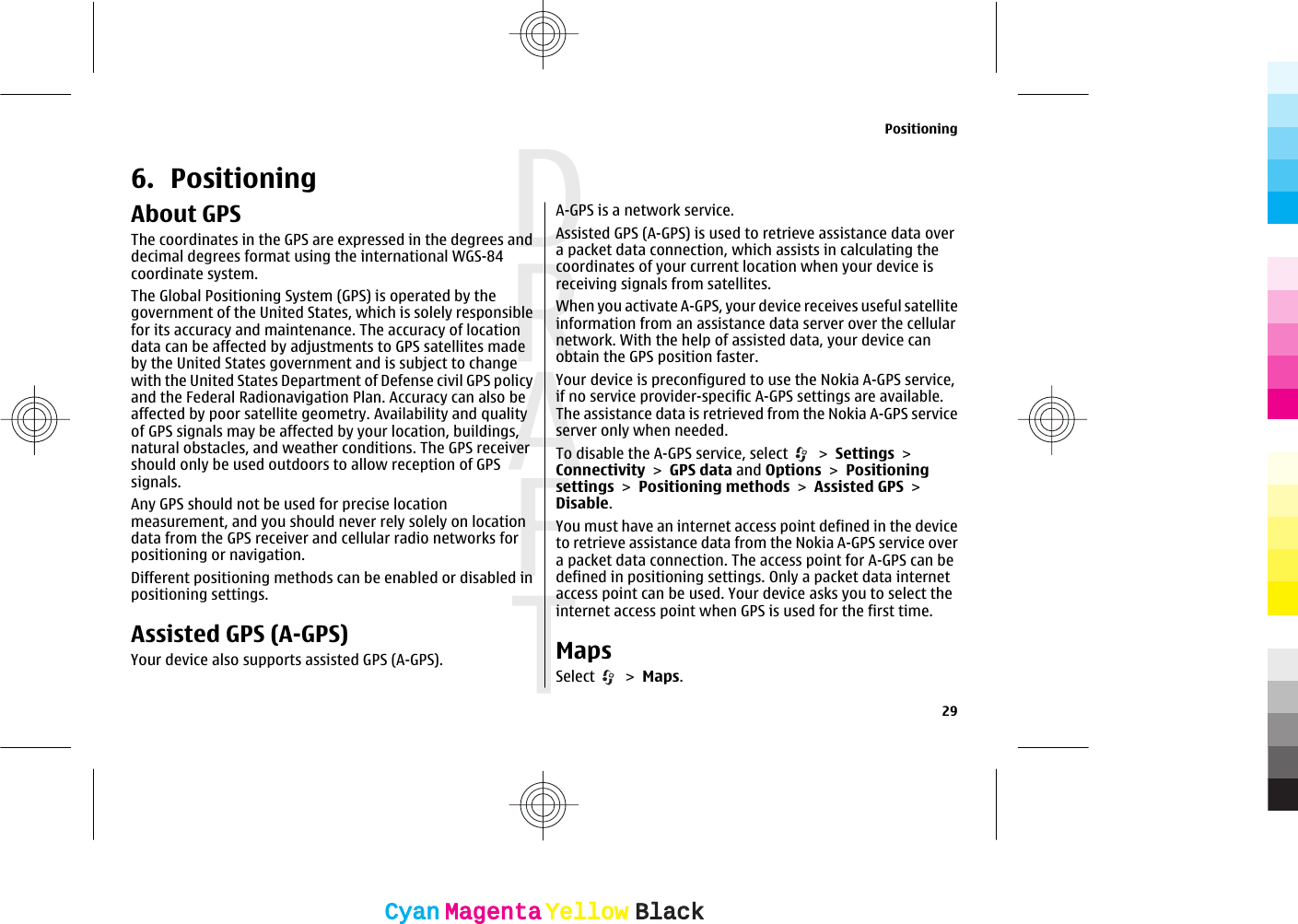 6. PositioningAbout GPSThe coordinates in the GPS are expressed in the degrees anddecimal degrees format using the international WGS-84coordinate system.The Global Positioning System (GPS) is operated by thegovernment of the United States, which is solely responsiblefor its accuracy and maintenance. The accuracy of locationdata can be affected by adjustments to GPS satellites madeby the United States government and is subject to changewith the United States Department of Defense civil GPS policyand the Federal Radionavigation Plan. Accuracy can also beaffected by poor satellite geometry. Availability and qualityof GPS signals may be affected by your location, buildings,natural obstacles, and weather conditions. The GPS receivershould only be used outdoors to allow reception of GPSsignals.Any GPS should not be used for precise locationmeasurement, and you should never rely solely on locationdata from the GPS receiver and cellular radio networks forpositioning or navigation.Different positioning methods can be enabled or disabled inpositioning settings.Assisted GPS (A-GPS)Your device also supports assisted GPS (A-GPS).A-GPS is a network service.Assisted GPS (A-GPS) is used to retrieve assistance data overa packet data connection, which assists in calculating thecoordinates of your current location when your device isreceiving signals from satellites.When you activate A-GPS, your device receives useful satelliteinformation from an assistance data server over the cellularnetwork. With the help of assisted data, your device canobtain the GPS position faster.Your device is preconfigured to use the Nokia A-GPS service,if no service provider-specific A-GPS settings are available.The assistance data is retrieved from the Nokia A-GPS serviceserver only when needed.To disable the A-GPS service, select   &gt; Settings &gt;Connectivity &gt; GPS data and Options &gt; Positioningsettings &gt; Positioning methods &gt; Assisted GPS &gt;Disable.You must have an internet access point defined in the deviceto retrieve assistance data from the Nokia A-GPS service overa packet data connection. The access point for A-GPS can bedefined in positioning settings. Only a packet data internetaccess point can be used. Your device asks you to select theinternet access point when GPS is used for the first time.MapsSelect   &gt; Maps.Positioning29CyanCyanMagentaMagentaYellowYellowBlackBlack