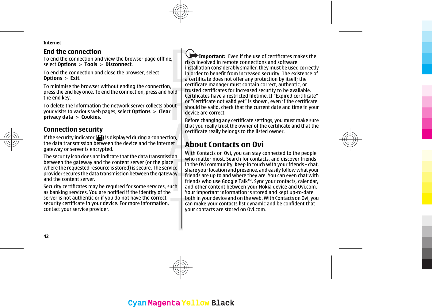 End the connectionTo end the connection and view the browser page offline,select Options &gt; Tools &gt; Disconnect.To end the connection and close the browser, selectOptions &gt; Exit.To minimise the browser without ending the connection,press the end key once. To end the connection, press and holdthe end key.To delete the information the network server collects aboutyour visits to various web pages, select Options &gt; Clearprivacy data &gt; Cookies.Connection securityIf the security indicator ( ) is displayed during a connection,the data transmission between the device and the internetgateway or server is encrypted.The security icon does not indicate that the data transmissionbetween the gateway and the content server (or the placewhere the requested resource is stored) is secure. The serviceprovider secures the data transmission between the gatewayand the content server.Security certificates may be required for some services, suchas banking services. You are notified if the identity of theserver is not authentic or if you do not have the correctsecurity certificate in your device. For more information,contact your service provider.Important:  Even if the use of certificates makes therisks involved in remote connections and softwareinstallation considerably smaller, they must be used correctlyin order to benefit from increased security. The existence ofa certificate does not offer any protection by itself; thecertificate manager must contain correct, authentic, ortrusted certificates for increased security to be available.Certificates have a restricted lifetime. If &quot;Expired certificate&quot;or &quot;Certificate not valid yet&quot; is shown, even if the certificateshould be valid, check that the current date and time in yourdevice are correct.Before changing any certificate settings, you must make surethat you really trust the owner of the certificate and that thecertificate really belongs to the listed owner.About Contacts on OviWith Contacts on Ovi, you can stay connected to the peoplewho matter most. Search for contacts, and discover friendsin the Ovi community. Keep in touch with your friends - chat,share your location and presence, and easily follow what yourfriends are up to and where they are. You can even chat withfriends who use Google Talk™. Sync your contacts, calendar,and other content between your Nokia device and Ovi.com.Your important information is stored and kept up-to-dateboth in your device and on the web. With Contacts on Ovi, youcan make your contacts list dynamic and be confident thatyour contacts are stored on Ovi.com.Internet42CyanCyanMagentaMagentaYellowYellowBlackBlack