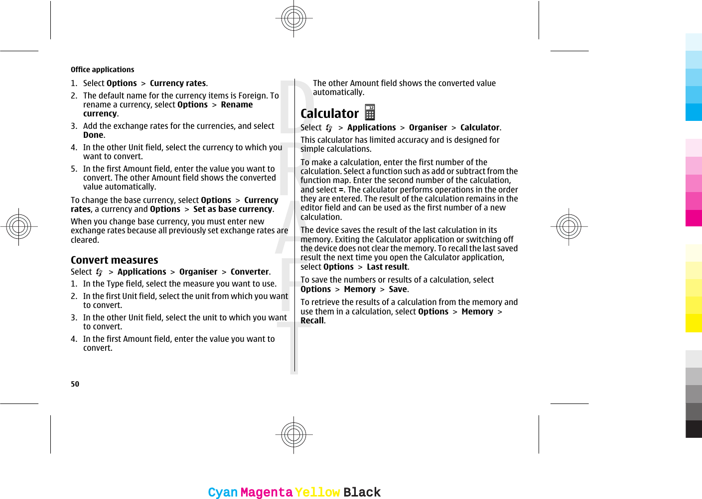 1. Select Options &gt; Currency rates.2. The default name for the currency items is Foreign. Torename a currency, select Options &gt; Renamecurrency.3. Add the exchange rates for the currencies, and selectDone.4. In the other Unit field, select the currency to which youwant to convert.5. In the first Amount field, enter the value you want toconvert. The other Amount field shows the convertedvalue automatically.To change the base currency, select Options &gt; Currencyrates, a currency and Options &gt; Set as base currency.When you change base currency, you must enter newexchange rates because all previously set exchange rates arecleared.Convert measuresSelect   &gt; Applications &gt; Organiser &gt; Converter.1. In the Type field, select the measure you want to use.2. In the first Unit field, select the unit from which you wantto convert.3. In the other Unit field, select the unit to which you wantto convert.4. In the first Amount field, enter the value you want toconvert.The other Amount field shows the converted valueautomatically.CalculatorSelect   &gt; Applications &gt; Organiser &gt; Calculator.This calculator has limited accuracy and is designed forsimple calculations.To make a calculation, enter the first number of thecalculation. Select a function such as add or subtract from thefunction map. Enter the second number of the calculation,and select =. The calculator performs operations in the orderthey are entered. The result of the calculation remains in theeditor field and can be used as the first number of a newcalculation.The device saves the result of the last calculation in itsmemory. Exiting the Calculator application or switching offthe device does not clear the memory. To recall the last savedresult the next time you open the Calculator application,select Options &gt; Last result.To save the numbers or results of a calculation, selectOptions &gt; Memory &gt; Save.To retrieve the results of a calculation from the memory anduse them in a calculation, select Options &gt; Memory &gt;Recall.Office applications50CyanCyanMagentaMagentaYellowYellowBlackBlack