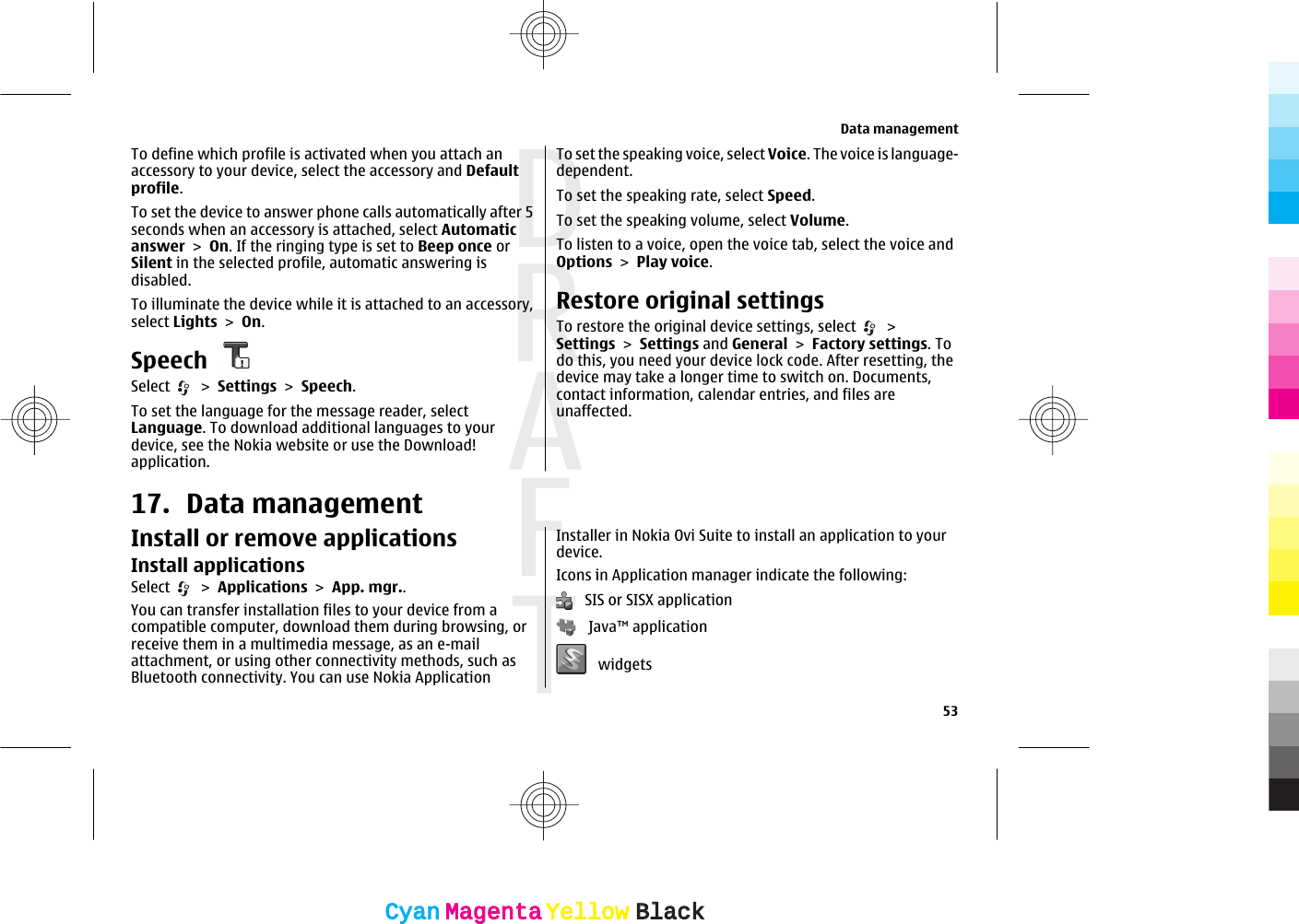 To define which profile is activated when you attach anaccessory to your device, select the accessory and Defaultprofile.To set the device to answer phone calls automatically after 5seconds when an accessory is attached, select Automaticanswer &gt; On. If the ringing type is set to Beep once orSilent in the selected profile, automatic answering isdisabled.To illuminate the device while it is attached to an accessory,select Lights &gt; On.SpeechSelect   &gt; Settings &gt; Speech.To set the language for the message reader, selectLanguage. To download additional languages to yourdevice, see the Nokia website or use the Download!application.To set the speaking voice, select Voice. The voice is language-dependent.To set the speaking rate, select Speed.To set the speaking volume, select Volume.To listen to a voice, open the voice tab, select the voice andOptions &gt; Play voice.Restore original settingsTo restore the original device settings, select   &gt;Settings &gt; Settings and General &gt; Factory settings. Todo this, you need your device lock code. After resetting, thedevice may take a longer time to switch on. Documents,contact information, calendar entries, and files areunaffected.17. Data managementInstall or remove applicationsInstall applicationsSelect   &gt; Applications &gt; App. mgr..You can transfer installation files to your device from acompatible computer, download them during browsing, orreceive them in a multimedia message, as an e-mailattachment, or using other connectivity methods, such asBluetooth connectivity. You can use Nokia ApplicationInstaller in Nokia Ovi Suite to install an application to yourdevice.Icons in Application manager indicate the following:   SIS or SISX application   Java™ application   widgetsData management53CyanCyanMagentaMagentaYellowYellowBlackBlack