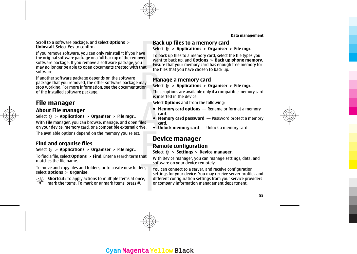 Scroll to a software package, and select Options &gt;Uninstall. Select Yes to confirm.If you remove software, you can only reinstall it if you havethe original software package or a full backup of the removedsoftware package. If you remove a software package, youmay no longer be able to open documents created with thatsoftware.If another software package depends on the softwarepackage that you removed, the other software package maystop working. For more information, see the documentationof the installed software package.File managerAbout File managerSelect   &gt; Applications &gt; Organiser &gt; File mgr..With File manager, you can browse, manage, and open fileson your device, memory card, or a compatible external drive.The available options depend on the memory you select.Find and organise filesSelect   &gt; Applications &gt; Organiser &gt; File mgr..To find a file, select Options &gt; Find. Enter a search term thatmatches the file name.To move and copy files and folders, or to create new folders,select Options &gt; Organise.Shortcut: To apply actions to multiple items at once,mark the items. To mark or unmark items, press #.Back up files to a memory cardSelect   &gt; Applications &gt; Organiser &gt; File mgr..To back up files to a memory card, select the file types youwant to back up, and Options &gt; Back up phone memory.Ensure that your memory card has enough free memory forthe files that you have chosen to back up.Manage a memory cardSelect   &gt; Applications &gt; Organiser &gt; File mgr..These options are available only if a compatible memory cardis inserted in the device.Select Options and from the following:●Memory card options  — Rename or format a memorycard.●Memory card password  — Password protect a memorycard.●Unlock memory card  — Unlock a memory card.Device managerRemote configurationSelect   &gt; Settings &gt; Device manager.With Device manager, you can manage settings, data, andsoftware on your device remotely.You can connect to a server, and receive configurationsettings for your device. You may receive server profiles anddifferent configuration settings from your service providersor company information management department.Data management55CyanCyanMagentaMagentaYellowYellowBlackBlack