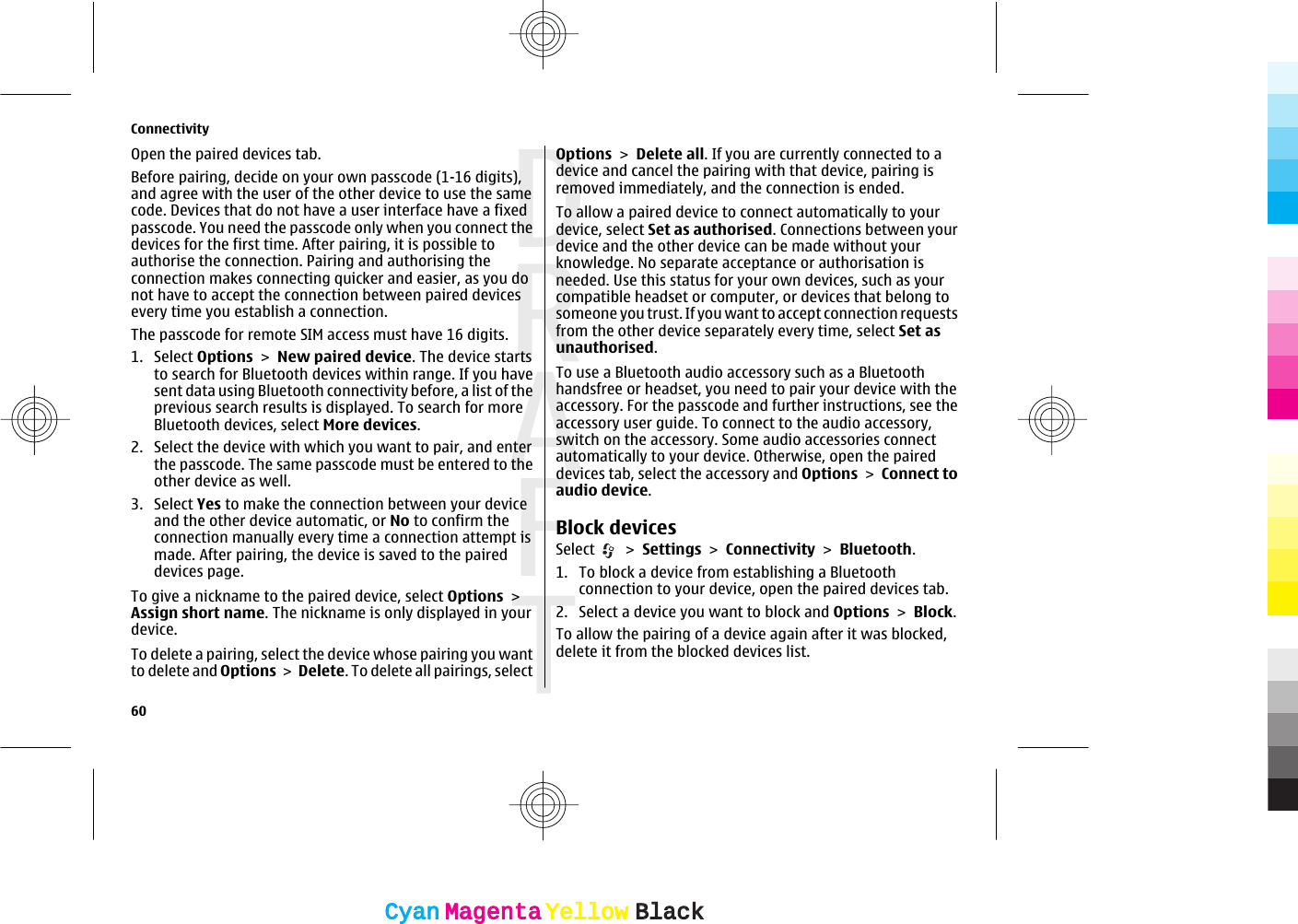 Open the paired devices tab.Before pairing, decide on your own passcode (1-16 digits),and agree with the user of the other device to use the samecode. Devices that do not have a user interface have a fixedpasscode. You need the passcode only when you connect thedevices for the first time. After pairing, it is possible toauthorise the connection. Pairing and authorising theconnection makes connecting quicker and easier, as you donot have to accept the connection between paired devicesevery time you establish a connection.The passcode for remote SIM access must have 16 digits.1. Select Options &gt; New paired device. The device startsto search for Bluetooth devices within range. If you havesent data using Bluetooth connectivity before, a list of theprevious search results is displayed. To search for moreBluetooth devices, select More devices.2. Select the device with which you want to pair, and enterthe passcode. The same passcode must be entered to theother device as well.3. Select Yes to make the connection between your deviceand the other device automatic, or No to confirm theconnection manually every time a connection attempt ismade. After pairing, the device is saved to the paireddevices page.To give a nickname to the paired device, select Options &gt;Assign short name. The nickname is only displayed in yourdevice.To delete a pairing, select the device whose pairing you wantto delete and Options &gt; Delete. To delete all pairings, selectOptions &gt; Delete all. If you are currently connected to adevice and cancel the pairing with that device, pairing isremoved immediately, and the connection is ended.To allow a paired device to connect automatically to yourdevice, select Set as authorised. Connections between yourdevice and the other device can be made without yourknowledge. No separate acceptance or authorisation isneeded. Use this status for your own devices, such as yourcompatible headset or computer, or devices that belong tosomeone you trust. If you want to accept connection requestsfrom the other device separately every time, select Set asunauthorised.To use a Bluetooth audio accessory such as a Bluetoothhandsfree or headset, you need to pair your device with theaccessory. For the passcode and further instructions, see theaccessory user guide. To connect to the audio accessory,switch on the accessory. Some audio accessories connectautomatically to your device. Otherwise, open the paireddevices tab, select the accessory and Options &gt; Connect toaudio device.Block devicesSelect   &gt; Settings &gt; Connectivity &gt; Bluetooth.1. To block a device from establishing a Bluetoothconnection to your device, open the paired devices tab.2. Select a device you want to block and Options &gt; Block.To allow the pairing of a device again after it was blocked,delete it from the blocked devices list.Connectivity60CyanCyanMagentaMagentaYellowYellowBlackBlack