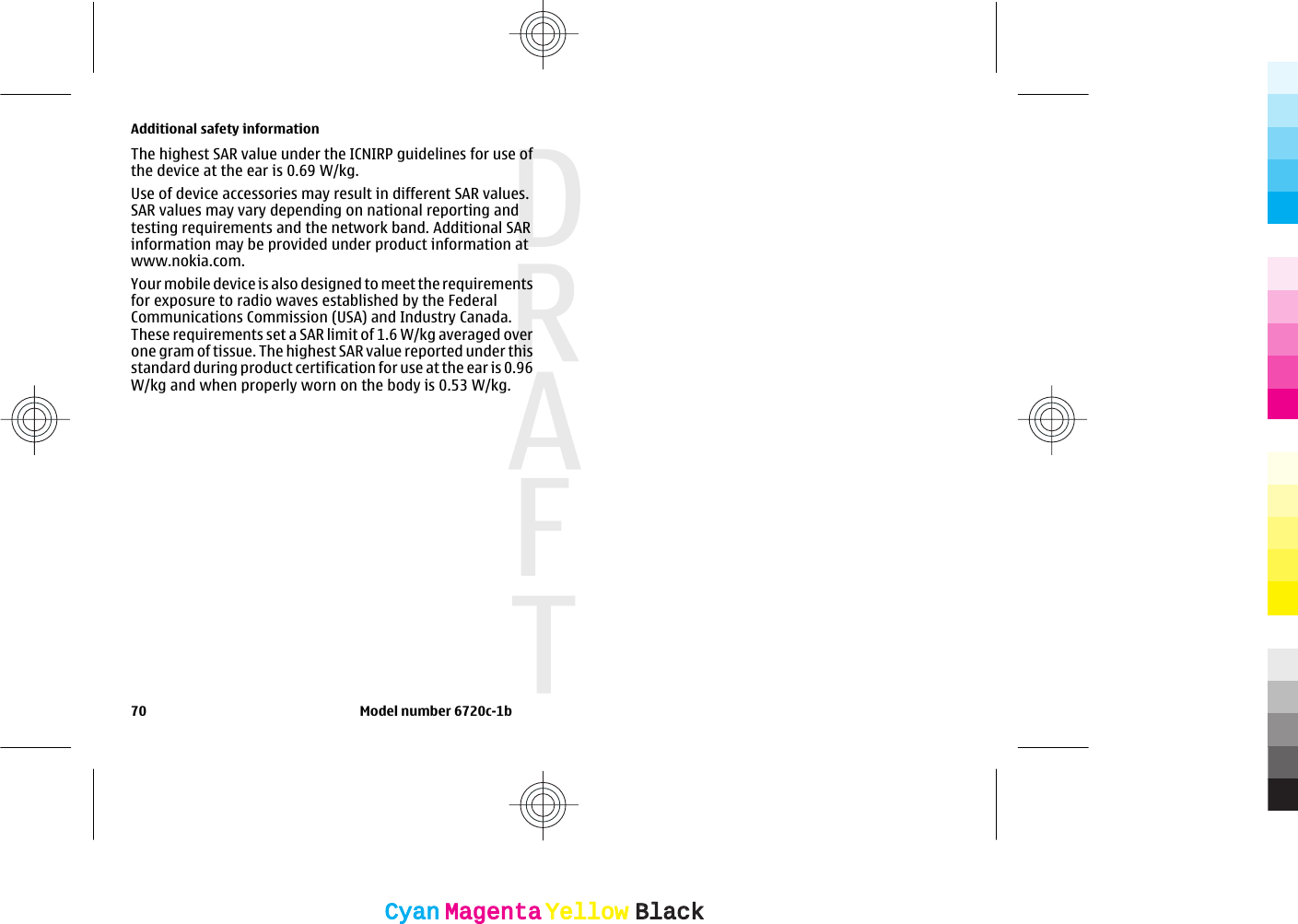 The highest SAR value under the ICNIRP guidelines for use ofthe device at the ear is 0.69 W/kg.Use of device accessories may result in different SAR values.SAR values may vary depending on national reporting andtesting requirements and the network band. Additional SARinformation may be provided under product information atwww.nokia.com.Your mobile device is also designed to meet the requirementsfor exposure to radio waves established by the FederalCommunications Commission (USA) and Industry Canada.These requirements set a SAR limit of 1.6 W/kg averaged overone gram of tissue. The highest SAR value reported under thisstandard during product certification for use at the ear is 0.96W/kg and when properly worn on the body is 0.53 W/kg.Additional safety information70                                                                   Model number 6720c-1bCyanCyanMagentaMagentaYellowYellowBlackBlack