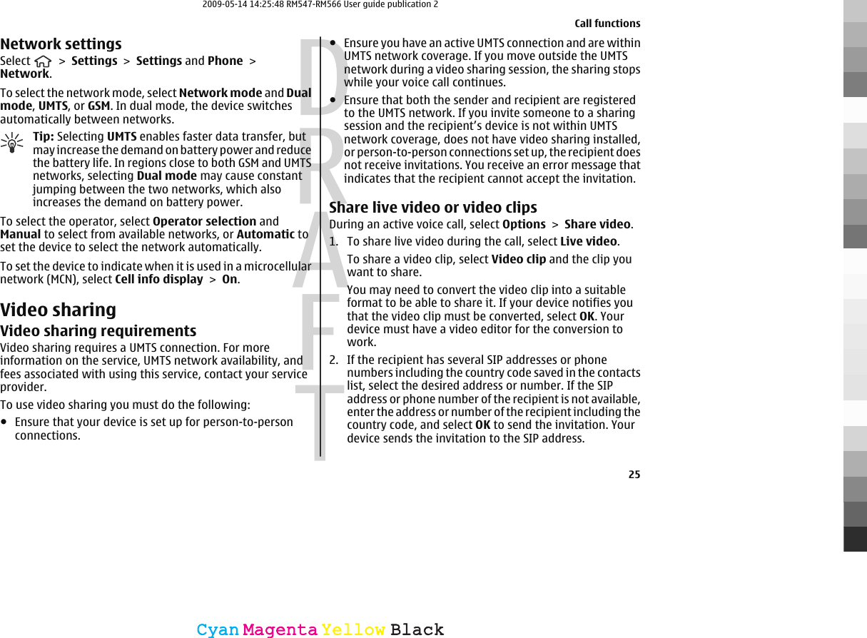 Network settingsSelect   &gt; Settings &gt; Settings and Phone &gt;Network.To select the network mode, select Network mode and Dualmode, UMTS, or GSM. In dual mode, the device switchesautomatically between networks.Tip: Selecting UMTS enables faster data transfer, butmay increase the demand on battery power and reducethe battery life. In regions close to both GSM and UMTSnetworks, selecting Dual mode may cause constantjumping between the two networks, which alsoincreases the demand on battery power.To select the operator, select Operator selection andManual to select from available networks, or Automatic toset the device to select the network automatically.To set the device to indicate when it is used in a microcellularnetwork (MCN), select Cell info display &gt; On.Video sharingVideo sharing requirementsVideo sharing requires a UMTS connection. For moreinformation on the service, UMTS network availability, andfees associated with using this service, contact your serviceprovider.To use video sharing you must do the following:●Ensure that your device is set up for person-to-personconnections.●Ensure you have an active UMTS connection and are withinUMTS network coverage. If you move outside the UMTSnetwork during a video sharing session, the sharing stopswhile your voice call continues.●Ensure that both the sender and recipient are registeredto the UMTS network. If you invite someone to a sharingsession and the recipient’s device is not within UMTSnetwork coverage, does not have video sharing installed,or person-to-person connections set up, the recipient doesnot receive invitations. You receive an error message thatindicates that the recipient cannot accept the invitation.Share live video or video clipsDuring an active voice call, select Options &gt; Share video.1. To share live video during the call, select Live video.To share a video clip, select Video clip and the clip youwant to share.You may need to convert the video clip into a suitableformat to be able to share it. If your device notifies youthat the video clip must be converted, select OK. Yourdevice must have a video editor for the conversion towork.2. If the recipient has several SIP addresses or phonenumbers including the country code saved in the contactslist, select the desired address or number. If the SIPaddress or phone number of the recipient is not available,enter the address or number of the recipient including thecountry code, and select OK to send the invitation. Yourdevice sends the invitation to the SIP address.Call functions25CyanCyanMagentaMagentaYellowYellowBlackBlack2009-05-14 14:25:48 RM547-RM566 User guide publication 2