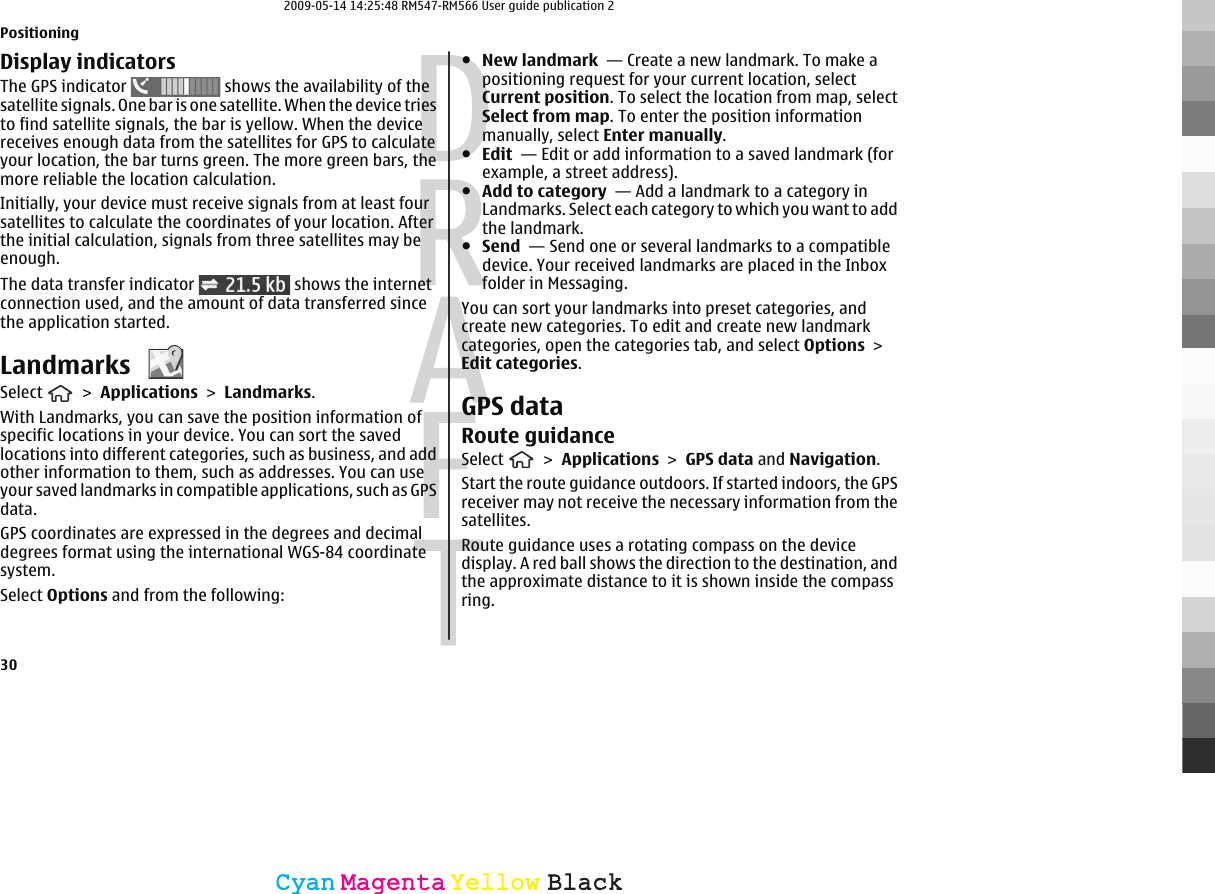 Display indicatorsThe GPS indicator   shows the availability of thesatellite signals. One bar is one satellite. When the device triesto find satellite signals, the bar is yellow. When the devicereceives enough data from the satellites for GPS to calculateyour location, the bar turns green. The more green bars, themore reliable the location calculation.Initially, your device must receive signals from at least foursatellites to calculate the coordinates of your location. Afterthe initial calculation, signals from three satellites may beenough.The data transfer indicator   shows the internetconnection used, and the amount of data transferred sincethe application started.Landmarks Select   &gt; Applications &gt; Landmarks.With Landmarks, you can save the position information ofspecific locations in your device. You can sort the savedlocations into different categories, such as business, and addother information to them, such as addresses. You can useyour saved landmarks in compatible applications, such as GPSdata.GPS coordinates are expressed in the degrees and decimaldegrees format using the international WGS-84 coordinatesystem.Select Options and from the following:●New landmark  — Create a new landmark. To make apositioning request for your current location, selectCurrent position. To select the location from map, selectSelect from map. To enter the position informationmanually, select Enter manually.●Edit  — Edit or add information to a saved landmark (forexample, a street address).●Add to category  — Add a landmark to a category inLandmarks. Select each category to which you want to addthe landmark.●Send  — Send one or several landmarks to a compatibledevice. Your received landmarks are placed in the Inboxfolder in Messaging.You can sort your landmarks into preset categories, andcreate new categories. To edit and create new landmarkcategories, open the categories tab, and select Options &gt;Edit categories.GPS dataRoute guidanceSelect   &gt; Applications &gt; GPS data and Navigation.Start the route guidance outdoors. If started indoors, the GPSreceiver may not receive the necessary information from thesatellites.Route guidance uses a rotating compass on the devicedisplay. A red ball shows the direction to the destination, andthe approximate distance to it is shown inside the compassring.Positioning30CyanCyanMagentaMagentaYellowYellowBlackBlack2009-05-14 14:25:48 RM547-RM566 User guide publication 2