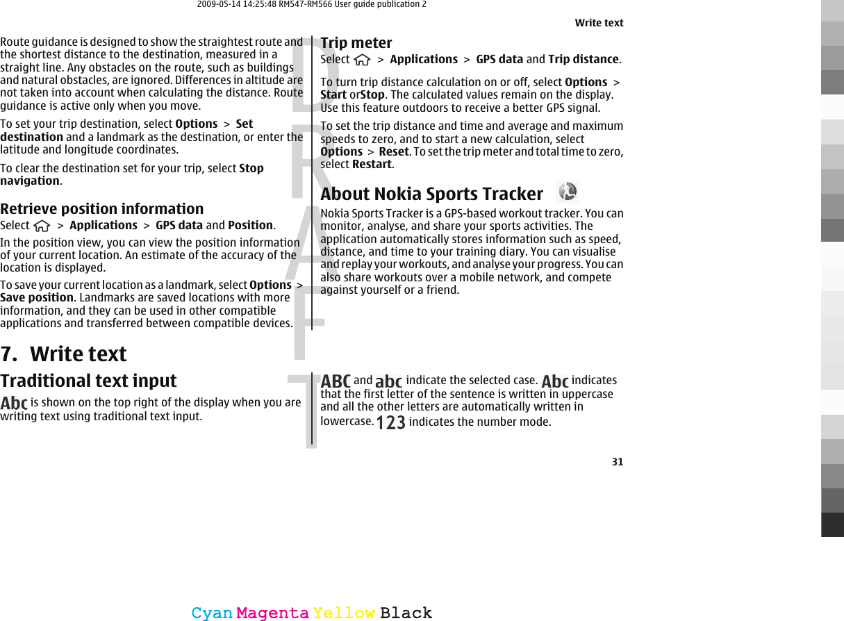 Route guidance is designed to show the straightest route andthe shortest distance to the destination, measured in astraight line. Any obstacles on the route, such as buildingsand natural obstacles, are ignored. Differences in altitude arenot taken into account when calculating the distance. Routeguidance is active only when you move.To set your trip destination, select Options &gt; Setdestination and a landmark as the destination, or enter thelatitude and longitude coordinates.To clear the destination set for your trip, select Stopnavigation.Retrieve position informationSelect   &gt; Applications &gt; GPS data and Position.In the position view, you can view the position informationof your current location. An estimate of the accuracy of thelocation is displayed.To save your current location as a landmark, select Options &gt;Save position. Landmarks are saved locations with moreinformation, and they can be used in other compatibleapplications and transferred between compatible devices.Trip meterSelect   &gt; Applications &gt; GPS data and Trip distance.To turn trip distance calculation on or off, select Options &gt;Start orStop. The calculated values remain on the display.Use this feature outdoors to receive a better GPS signal.To set the trip distance and time and average and maximumspeeds to zero, and to start a new calculation, selectOptions &gt;  Reset. To set the trip meter and total time to zero,select Restart.About Nokia Sports Tracker Nokia Sports Tracker is a GPS-based workout tracker. You canmonitor, analyse, and share your sports activities. Theapplication automatically stores information such as speed,distance, and time to your training diary. You can visualiseand replay your workouts, and analyse your progress. You canalso share workouts over a mobile network, and competeagainst yourself or a friend.7. Write textTraditional text input is shown on the top right of the display when you arewriting text using traditional text input. and   indicate the selected case.   indicatesthat the first letter of the sentence is written in uppercaseand all the other letters are automatically written inlowercase.   indicates the number mode.Write text31CyanCyanMagentaMagentaYellowYellowBlackBlack2009-05-14 14:25:48 RM547-RM566 User guide publication 2