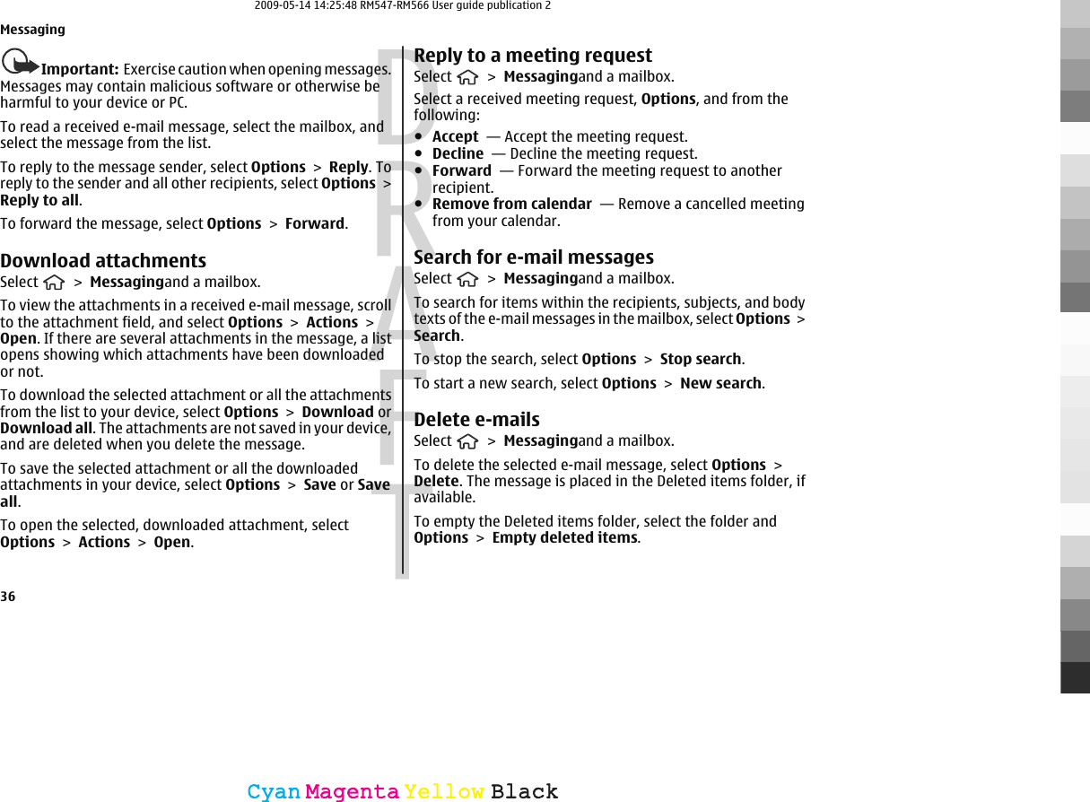 Important:  Exercise caution when opening messages.Messages may contain malicious software or otherwise beharmful to your device or PC.To read a received e-mail message, select the mailbox, andselect the message from the list.To reply to the message sender, select Options &gt; Reply. Toreply to the sender and all other recipients, select Options &gt;Reply to all.To forward the message, select Options &gt; Forward.Download attachmentsSelect   &gt; Messagingand a mailbox.To view the attachments in a received e-mail message, scrollto the attachment field, and select Options &gt; Actions &gt;Open. If there are several attachments in the message, a listopens showing which attachments have been downloadedor not.To download the selected attachment or all the attachmentsfrom the list to your device, select Options &gt; Download orDownload all. The attachments are not saved in your device,and are deleted when you delete the message.To save the selected attachment or all the downloadedattachments in your device, select Options &gt; Save or Saveall.To open the selected, downloaded attachment, selectOptions &gt; Actions &gt; Open.Reply to a meeting requestSelect   &gt; Messagingand a mailbox.Select a received meeting request, Options, and from thefollowing:●Accept  — Accept the meeting request.●Decline  — Decline the meeting request.●Forward  — Forward the meeting request to anotherrecipient.●Remove from calendar  — Remove a cancelled meetingfrom your calendar.Search for e-mail messagesSelect   &gt; Messagingand a mailbox.To search for items within the recipients, subjects, and bodytexts of the e-mail messages in the mailbox, select Options &gt;Search.To stop the search, select Options &gt; Stop search.To start a new search, select Options &gt; New search.Delete e-mailsSelect   &gt; Messagingand a mailbox.To delete the selected e-mail message, select Options &gt;Delete. The message is placed in the Deleted items folder, ifavailable.To empty the Deleted items folder, select the folder andOptions &gt; Empty deleted items.Messaging36CyanCyanMagentaMagentaYellowYellowBlackBlack2009-05-14 14:25:48 RM547-RM566 User guide publication 2