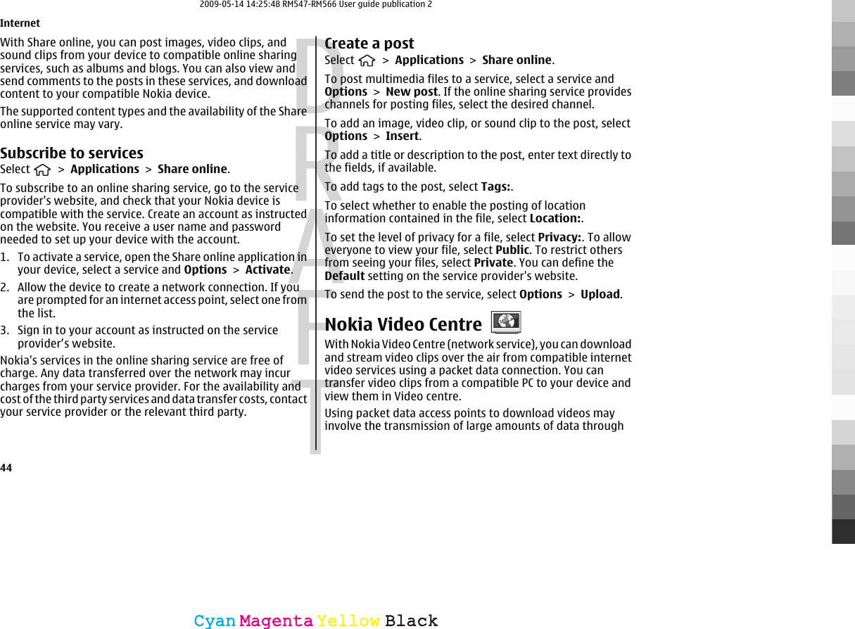 With Share online, you can post images, video clips, andsound clips from your device to compatible online sharingservices, such as albums and blogs. You can also view andsend comments to the posts in these services, and downloadcontent to your compatible Nokia device.The supported content types and the availability of the Shareonline service may vary.Subscribe to servicesSelect   &gt; Applications &gt; Share online.To subscribe to an online sharing service, go to the serviceprovider&apos;s website, and check that your Nokia device iscompatible with the service. Create an account as instructedon the website. You receive a user name and passwordneeded to set up your device with the account.1. To activate a service, open the Share online application inyour device, select a service and Options &gt; Activate.2. Allow the device to create a network connection. If youare prompted for an internet access point, select one fromthe list.3. Sign in to your account as instructed on the serviceprovider’s website.Nokia&apos;s services in the online sharing service are free ofcharge. Any data transferred over the network may incurcharges from your service provider. For the availability andcost of the third party services and data transfer costs, contactyour service provider or the relevant third party.Create a postSelect   &gt; Applications &gt; Share online.To post multimedia files to a service, select a service andOptions &gt; New post. If the online sharing service provideschannels for posting files, select the desired channel.To add an image, video clip, or sound clip to the post, selectOptions &gt; Insert.To add a title or description to the post, enter text directly tothe fields, if available.To add tags to the post, select Tags:.To select whether to enable the posting of locationinformation contained in the file, select Location:.To set the level of privacy for a file, select Privacy:. To alloweveryone to view your file, select Public. To restrict othersfrom seeing your files, select Private. You can define theDefault setting on the service provider&apos;s website.To send the post to the service, select Options &gt; Upload.Nokia Video CentreWith Nokia Video Centre (network service), you can downloadand stream video clips over the air from compatible internetvideo services using a packet data connection. You cantransfer video clips from a compatible PC to your device andview them in Video centre.Using packet data access points to download videos mayinvolve the transmission of large amounts of data throughInternet44CyanCyanMagentaMagentaYellowYellowBlackBlack2009-05-14 14:25:48 RM547-RM566 User guide publication 2