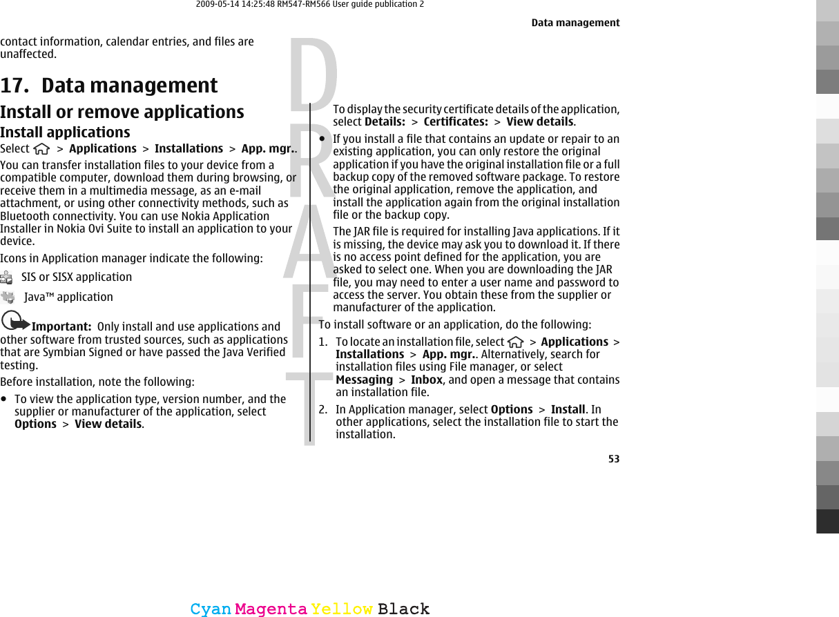contact information, calendar entries, and files areunaffected.17. Data managementInstall or remove applicationsInstall applicationsSelect   &gt; Applications &gt; Installations &gt; App. mgr..You can transfer installation files to your device from acompatible computer, download them during browsing, orreceive them in a multimedia message, as an e-mailattachment, or using other connectivity methods, such asBluetooth connectivity. You can use Nokia ApplicationInstaller in Nokia Ovi Suite to install an application to yourdevice.Icons in Application manager indicate the following:   SIS or SISX application   Java™ applicationImportant:  Only install and use applications andother software from trusted sources, such as applicationsthat are Symbian Signed or have passed the Java Verifiedtesting.Before installation, note the following:●To view the application type, version number, and thesupplier or manufacturer of the application, selectOptions &gt; View details.To display the security certificate details of the application,select Details: &gt; Certificates: &gt; View details.●If you install a file that contains an update or repair to anexisting application, you can only restore the originalapplication if you have the original installation file or a fullbackup copy of the removed software package. To restorethe original application, remove the application, andinstall the application again from the original installationfile or the backup copy.The JAR file is required for installing Java applications. If itis missing, the device may ask you to download it. If thereis no access point defined for the application, you areasked to select one. When you are downloading the JARfile, you may need to enter a user name and password toaccess the server. You obtain these from the supplier ormanufacturer of the application.To install software or an application, do the following:1. To locate an installation file, select   &gt; Applications &gt;Installations &gt; App. mgr.. Alternatively, search forinstallation files using File manager, or selectMessaging &gt; Inbox, and open a message that containsan installation file.2. In Application manager, select Options &gt; Install. Inother applications, select the installation file to start theinstallation.Data management53CyanCyanMagentaMagentaYellowYellowBlackBlack2009-05-14 14:25:48 RM547-RM566 User guide publication 2