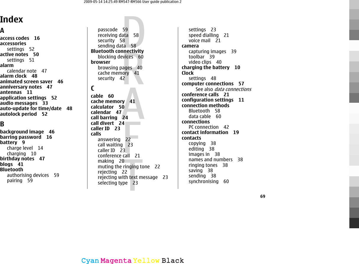 IndexAaccess codes 16accessoriessettings 52active notes 50settings 51alarmcalendar note 47alarm clock 48animated screen saver 46anniversary notes 47antennas 11application settings 52audio messages 33auto-update for time/date 48autolock period 52Bbackground image 46barring password 16battery 9charge level 14charging 10birthday notes 47blogs 41Bluetoothauthorising devices 59pairing 59passcode 59receiving data 58security 58sending data 58Bluetooth connectivityblocking devices 60browserbrowsing pages 40cache memory 41security 42Ccable 60cache memory 41calculator 50calendar 47call barring 24call divert 24caller ID 23callsanswering 22call waiting 23caller ID 23conference call 21making 20muting the ringing tone 22rejecting 22rejecting with text message 23selecting type 23settings 23speed dialling 21voice mail 21cameracapturing images 39toolbar 39video clips 40charging the battery 10Clock settings 48computer connections 57See also data connectionsconference calls 21configuration settings 11connection methodsBluetooth 58data cable 60connectionsPC connection 42contact information 19contactscopying 38editing 38images in 38names and numbers 38ringing tones 38saving 38sending 38synchronising 6069CyanCyanMagentaMagentaYellowYellowBlackBlack2009-05-14 14:25:49 RM547-RM566 User guide publication 2