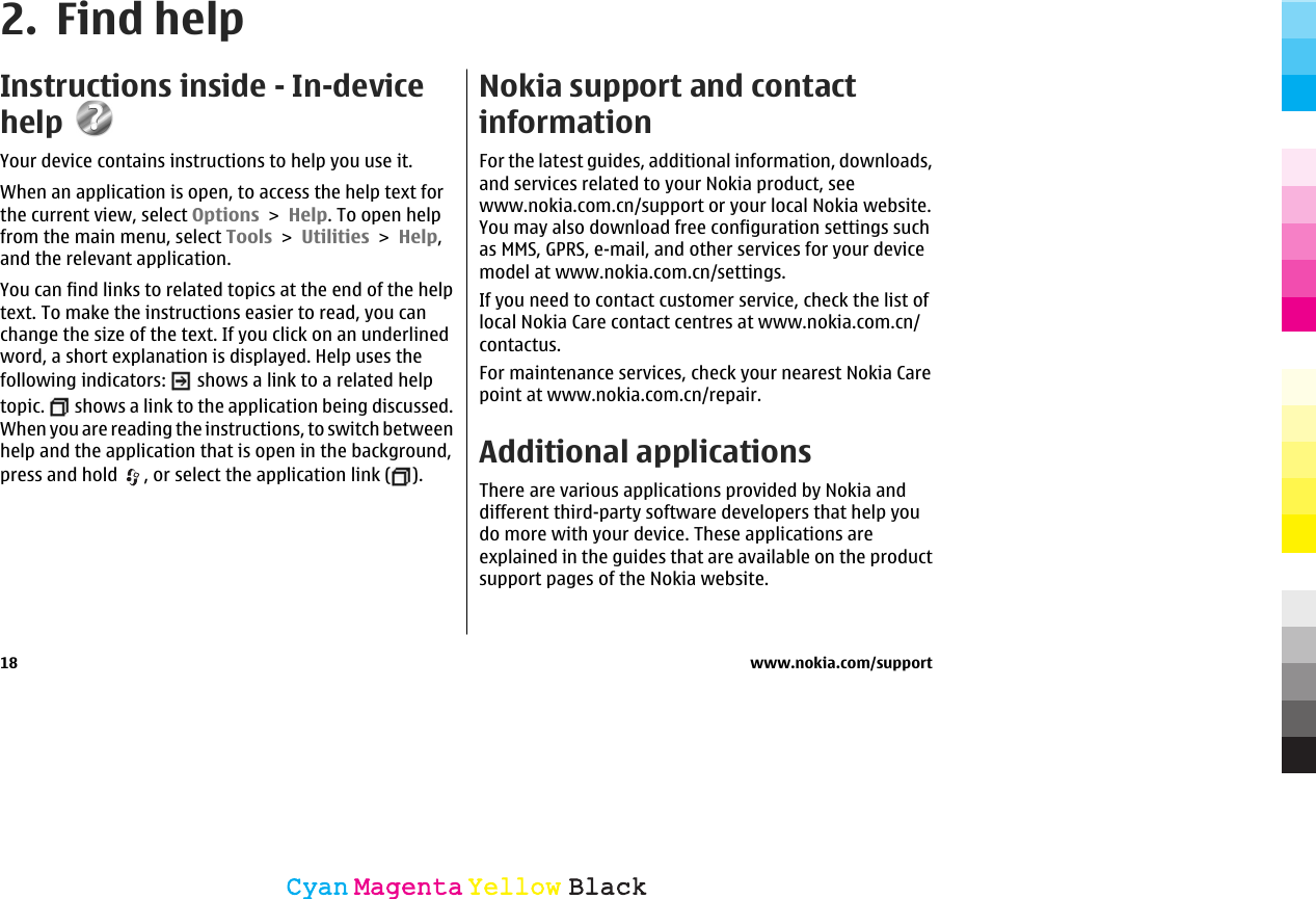 2. Find helpInstructions inside - In-devicehelpYour device contains instructions to help you use it.When an application is open, to access the help text forthe current view, select Options &gt; Help. To open helpfrom the main menu, select Tools &gt; Utilities &gt; Help,and the relevant application.You can find links to related topics at the end of the helptext. To make the instructions easier to read, you canchange the size of the text. If you click on an underlinedword, a short explanation is displayed. Help uses thefollowing indicators:   shows a link to a related helptopic.   shows a link to the application being discussed.When you are reading the instructions, to switch betweenhelp and the application that is open in the background,press and hold  , or select the application link ( ).Nokia support and contactinformationFor the latest guides, additional information, downloads,and services related to your Nokia product, seewww.nokia.com.cn/support or your local Nokia website.You may also download free configuration settings suchas MMS, GPRS, e-mail, and other services for your devicemodel at www.nokia.com.cn/settings.If you need to contact customer service, check the list oflocal Nokia Care contact centres at www.nokia.com.cn/contactus.For maintenance services, check your nearest Nokia Carepoint at www.nokia.com.cn/repair.Additional applicationsThere are various applications provided by Nokia anddifferent third-party software developers that help youdo more with your device. These applications areexplained in the guides that are available on the productsupport pages of the Nokia website.18 www.nokia.com/supportCyanCyanMagentaMagentaYellowYellowBlackBlack