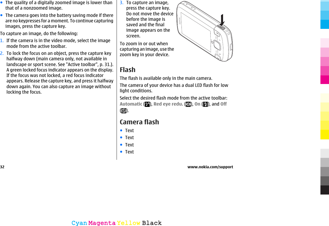 ●The quality of a digitally zoomed image is lower thanthat of a nonzoomed image.●The camera goes into the battery saving mode if thereare no keypresses for a moment. To continue capturingimages, press the capture key.To capture an image, do the following:1. If the camera is in the video mode, select the imagemode from the active toolbar.2. To lock the focus on an object, press the capture keyhalfway down (main camera only, not available inlandscape or sport scene. See &quot;Active toolbar&quot;, p. 31.).A green locked focus indicator appears on the display.If the focus was not locked, a red focus indicatorappears. Release the capture key, and press it halfwaydown again. You can also capture an image withoutlocking the focus.3. To capture an image,press the capture key.Do not move the devicebefore the image issaved and the finalimage appears on thescreen.To zoom in or out whencapturing an image, use thezoom key in your device.FlashThe flash is available only in the main camera.The camera of your device has a dual LED flash for lowlight conditions.Select the desired flash mode from the active toolbar:Automatic ( ), Red eye redu. ( ), On ( ), and Off().Camera flash●Text●Text●Text●Text32 www.nokia.com/supportCyanCyanMagentaMagentaYellowYellowBlackBlack