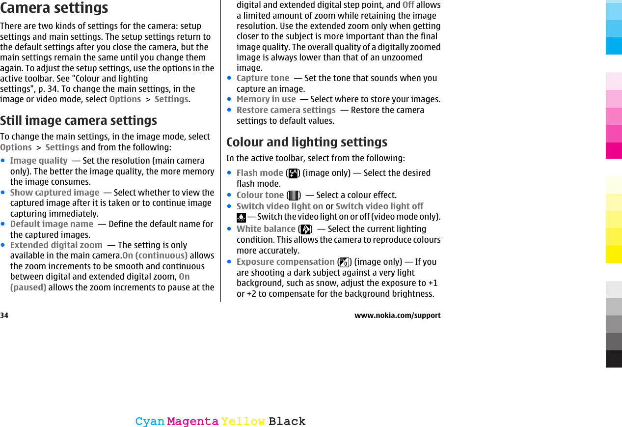 Camera settingsThere are two kinds of settings for the camera: setupsettings and main settings. The setup settings return tothe default settings after you close the camera, but themain settings remain the same until you change themagain. To adjust the setup settings, use the options in theactive toolbar. See &quot;Colour and lightingsettings&quot;, p. 34. To change the main settings, in theimage or video mode, select Options &gt; Settings.Still image camera settingsTo change the main settings, in the image mode, selectOptions &gt; Settings and from the following:●Image quality  — Set the resolution (main cameraonly). The better the image quality, the more memorythe image consumes.●Show captured image  — Select whether to view thecaptured image after it is taken or to continue imagecapturing immediately.●Default image name  — Define the default name forthe captured images.●Extended digital zoom  — The setting is onlyavailable in the main camera.On (continuous) allowsthe zoom increments to be smooth and continuousbetween digital and extended digital zoom, On(paused) allows the zoom increments to pause at thedigital and extended digital step point, and Off allowsa limited amount of zoom while retaining the imageresolution. Use the extended zoom only when gettingcloser to the subject is more important than the finalimage quality. The overall quality of a digitally zoomedimage is always lower than that of an unzoomedimage.●Capture tone  — Set the tone that sounds when youcapture an image.●Memory in use  — Select where to store your images.●Restore camera settings  — Restore the camerasettings to default values.Colour and lighting settingsIn the active toolbar, select from the following:●Flash mode ( ) (image only) — Select the desiredflash mode.●Colour tone ( )  — Select a colour effect.●Switch video light on or Switch video light off — Switch the video light on or off (video mode only).●White balance ( )  — Select the current lightingcondition. This allows the camera to reproduce coloursmore accurately.●Exposure compensation ( ) (image only) — If youare shooting a dark subject against a very lightbackground, such as snow, adjust the exposure to +1or +2 to compensate for the background brightness.34 www.nokia.com/supportCyanCyanMagentaMagentaYellowYellowBlackBlack