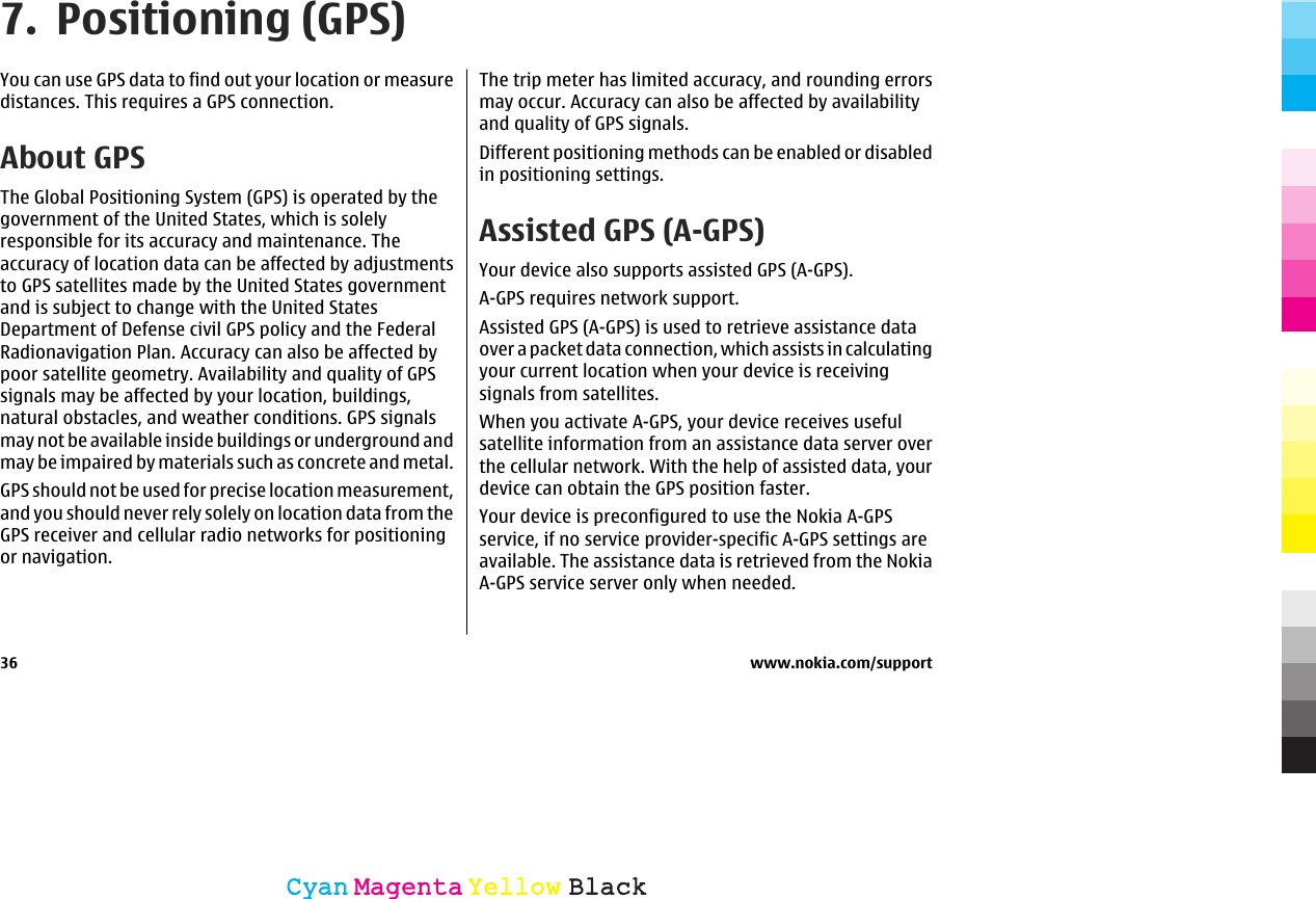 7. Positioning (GPS)You can use GPS data to find out your location or measuredistances. This requires a GPS connection.About GPSThe Global Positioning System (GPS) is operated by thegovernment of the United States, which is solelyresponsible for its accuracy and maintenance. Theaccuracy of location data can be affected by adjustmentsto GPS satellites made by the United States governmentand is subject to change with the United StatesDepartment of Defense civil GPS policy and the FederalRadionavigation Plan. Accuracy can also be affected bypoor satellite geometry. Availability and quality of GPSsignals may be affected by your location, buildings,natural obstacles, and weather conditions. GPS signalsmay not be available inside buildings or underground andmay be impaired by materials such as concrete and metal.GPS should not be used for precise location measurement,and you should never rely solely on location data from theGPS receiver and cellular radio networks for positioningor navigation.The trip meter has limited accuracy, and rounding errorsmay occur. Accuracy can also be affected by availabilityand quality of GPS signals.Different positioning methods can be enabled or disabledin positioning settings.Assisted GPS (A-GPS)Your device also supports assisted GPS (A-GPS).A-GPS requires network support.Assisted GPS (A-GPS) is used to retrieve assistance dataover a packet data connection, which assists in calculatingyour current location when your device is receivingsignals from satellites.When you activate A-GPS, your device receives usefulsatellite information from an assistance data server overthe cellular network. With the help of assisted data, yourdevice can obtain the GPS position faster.Your device is preconfigured to use the Nokia A-GPSservice, if no service provider-specific A-GPS settings areavailable. The assistance data is retrieved from the NokiaA-GPS service server only when needed.36 www.nokia.com/supportCyanCyanMagentaMagentaYellowYellowBlackBlack