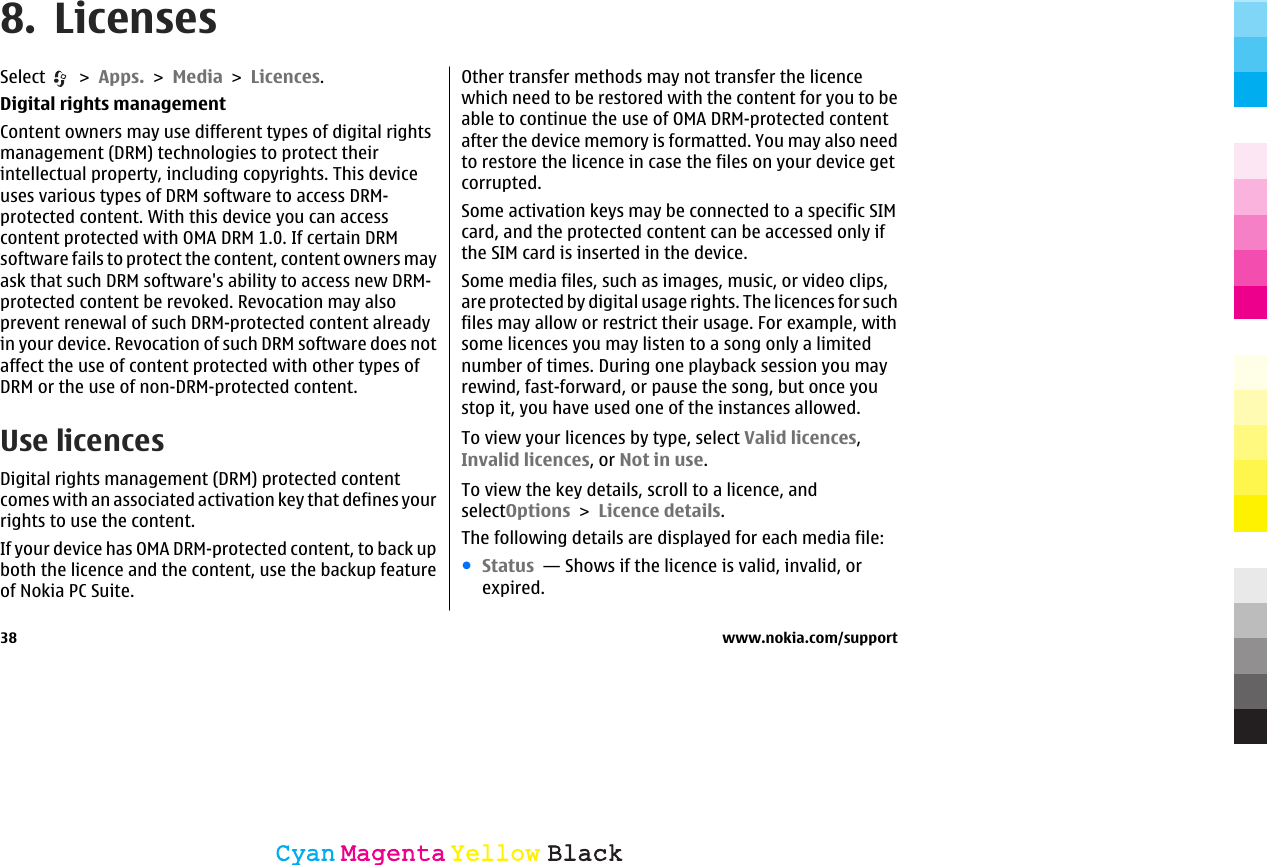 8. LicensesSelect   &gt; Apps. &gt; Media &gt; Licences.Digital rights managementContent owners may use different types of digital rightsmanagement (DRM) technologies to protect theirintellectual property, including copyrights. This deviceuses various types of DRM software to access DRM-protected content. With this device you can accesscontent protected with OMA DRM 1.0. If certain DRMsoftware fails to protect the content, content owners mayask that such DRM software&apos;s ability to access new DRM-protected content be revoked. Revocation may alsoprevent renewal of such DRM-protected content alreadyin your device. Revocation of such DRM software does notaffect the use of content protected with other types ofDRM or the use of non-DRM-protected content.Use licencesDigital rights management (DRM) protected contentcomes with an associated activation key that defines yourrights to use the content.If your device has OMA DRM-protected content, to back upboth the licence and the content, use the backup featureof Nokia PC Suite.Other transfer methods may not transfer the licencewhich need to be restored with the content for you to beable to continue the use of OMA DRM-protected contentafter the device memory is formatted. You may also needto restore the licence in case the files on your device getcorrupted.Some activation keys may be connected to a specific SIMcard, and the protected content can be accessed only ifthe SIM card is inserted in the device.Some media files, such as images, music, or video clips,are protected by digital usage rights. The licences for suchfiles may allow or restrict their usage. For example, withsome licences you may listen to a song only a limitednumber of times. During one playback session you mayrewind, fast-forward, or pause the song, but once youstop it, you have used one of the instances allowed.To view your licences by type, select Valid licences,Invalid licences, or Not in use.To view the key details, scroll to a licence, andselectOptions &gt; Licence details.The following details are displayed for each media file:●Status  — Shows if the licence is valid, invalid, orexpired.38 www.nokia.com/supportCyanCyanMagentaMagentaYellowYellowBlackBlack