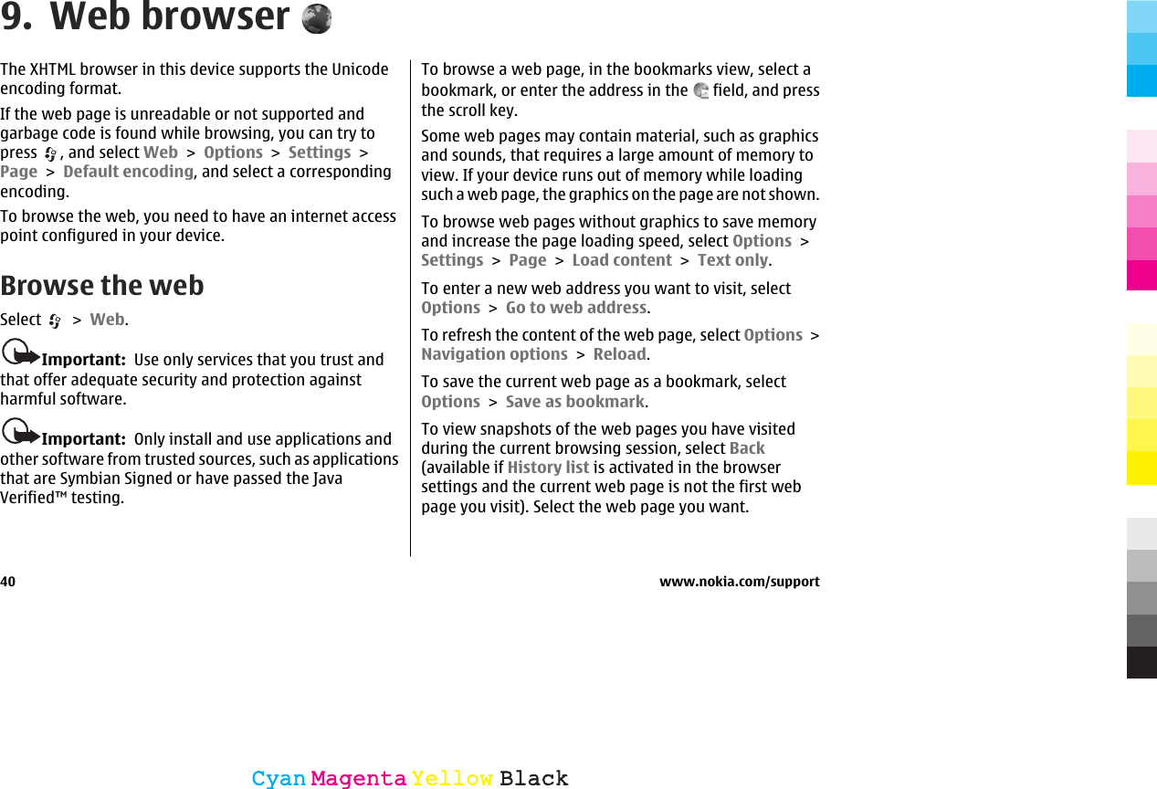9. Web browserThe XHTML browser in this device supports the Unicodeencoding format.If the web page is unreadable or not supported andgarbage code is found while browsing, you can try topress  , and select Web &gt; Options &gt; Settings &gt;Page &gt; Default encoding, and select a correspondingencoding.To browse the web, you need to have an internet accesspoint configured in your device.Browse the webSelect   &gt; Web.Important:  Use only services that you trust andthat offer adequate security and protection againstharmful software.Important:  Only install and use applications andother software from trusted sources, such as applicationsthat are Symbian Signed or have passed the JavaVerified™ testing.To browse a web page, in the bookmarks view, select abookmark, or enter the address in the   field, and pressthe scroll key.Some web pages may contain material, such as graphicsand sounds, that requires a large amount of memory toview. If your device runs out of memory while loadingsuch a web page, the graphics on the page are not shown.To browse web pages without graphics to save memoryand increase the page loading speed, select Options &gt;Settings &gt; Page &gt; Load content &gt; Text only.To enter a new web address you want to visit, selectOptions &gt; Go to web address.To refresh the content of the web page, select Options &gt;Navigation options &gt; Reload.To save the current web page as a bookmark, selectOptions &gt; Save as bookmark.To view snapshots of the web pages you have visitedduring the current browsing session, select Back(available if History list is activated in the browsersettings and the current web page is not the first webpage you visit). Select the web page you want.40 www.nokia.com/supportCyanCyanMagentaMagentaYellowYellowBlackBlack