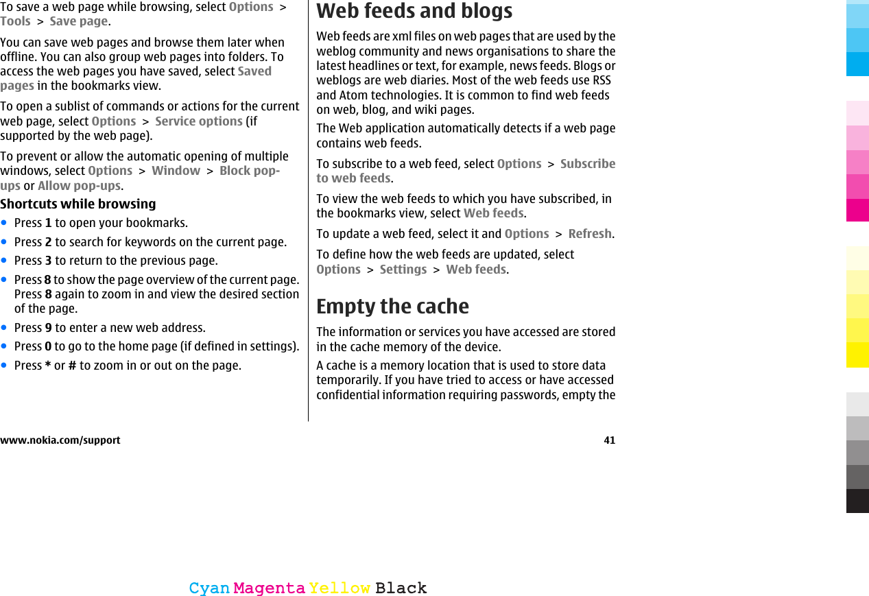 To save a web page while browsing, select Options &gt;Tools &gt; Save page.You can save web pages and browse them later whenoffline. You can also group web pages into folders. Toaccess the web pages you have saved, select Savedpages in the bookmarks view.To open a sublist of commands or actions for the currentweb page, select Options &gt; Service options (ifsupported by the web page).To prevent or allow the automatic opening of multiplewindows, select Options &gt; Window &gt; Block pop-ups or Allow pop-ups.Shortcuts while browsing●Press 1 to open your bookmarks.●Press 2 to search for keywords on the current page.●Press 3 to return to the previous page.●Press 8 to show the page overview of the current page.Press 8 again to zoom in and view the desired sectionof the page.●Press 9 to enter a new web address.●Press 0 to go to the home page (if defined in settings).●Press * or # to zoom in or out on the page.Web feeds and blogsWeb feeds are xml files on web pages that are used by theweblog community and news organisations to share thelatest headlines or text, for example, news feeds. Blogs orweblogs are web diaries. Most of the web feeds use RSSand Atom technologies. It is common to find web feedson web, blog, and wiki pages.The Web application automatically detects if a web pagecontains web feeds.To subscribe to a web feed, select Options &gt; Subscribeto web feeds.To view the web feeds to which you have subscribed, inthe bookmarks view, select Web feeds.To update a web feed, select it and Options &gt; Refresh.To define how the web feeds are updated, selectOptions &gt; Settings &gt; Web feeds.Empty the cacheThe information or services you have accessed are storedin the cache memory of the device.A cache is a memory location that is used to store datatemporarily. If you have tried to access or have accessedconfidential information requiring passwords, empty thewww.nokia.com/support 41CyanCyanMagentaMagentaYellowYellowBlackBlack