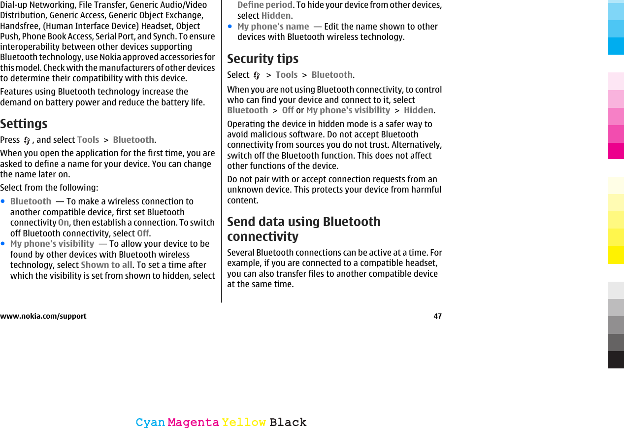 Dial-up Networking, File Transfer, Generic Audio/VideoDistribution, Generic Access, Generic Object Exchange,Handsfree, (Human Interface Device) Headset, ObjectPush, Phone Book Access, Serial Port, and Synch. To ensureinteroperability between other devices supportingBluetooth technology, use Nokia approved accessories forthis model. Check with the manufacturers of other devicesto determine their compatibility with this device.Features using Bluetooth technology increase thedemand on battery power and reduce the battery life.SettingsPress  , and select Tools &gt; Bluetooth.When you open the application for the first time, you areasked to define a name for your device. You can changethe name later on.Select from the following:●Bluetooth  — To make a wireless connection toanother compatible device, first set Bluetoothconnectivity On, then establish a connection. To switchoff Bluetooth connectivity, select Off. ●My phone&apos;s visibility  — To allow your device to befound by other devices with Bluetooth wirelesstechnology, select Shown to all. To set a time afterwhich the visibility is set from shown to hidden, selectDefine period. To hide your device from other devices,select Hidden. ●My phone&apos;s name  — Edit the name shown to otherdevices with Bluetooth wireless technology.Security tipsSelect   &gt; Tools &gt; Bluetooth.When you are not using Bluetooth connectivity, to controlwho can find your device and connect to it, selectBluetooth &gt; Off or My phone&apos;s visibility &gt; Hidden.Operating the device in hidden mode is a safer way toavoid malicious software. Do not accept Bluetoothconnectivity from sources you do not trust. Alternatively,switch off the Bluetooth function. This does not affectother functions of the device.Do not pair with or accept connection requests from anunknown device. This protects your device from harmfulcontent.Send data using BluetoothconnectivitySeveral Bluetooth connections can be active at a time. Forexample, if you are connected to a compatible headset,you can also transfer files to another compatible deviceat the same time.www.nokia.com/support 47CyanCyanMagentaMagentaYellowYellowBlackBlack