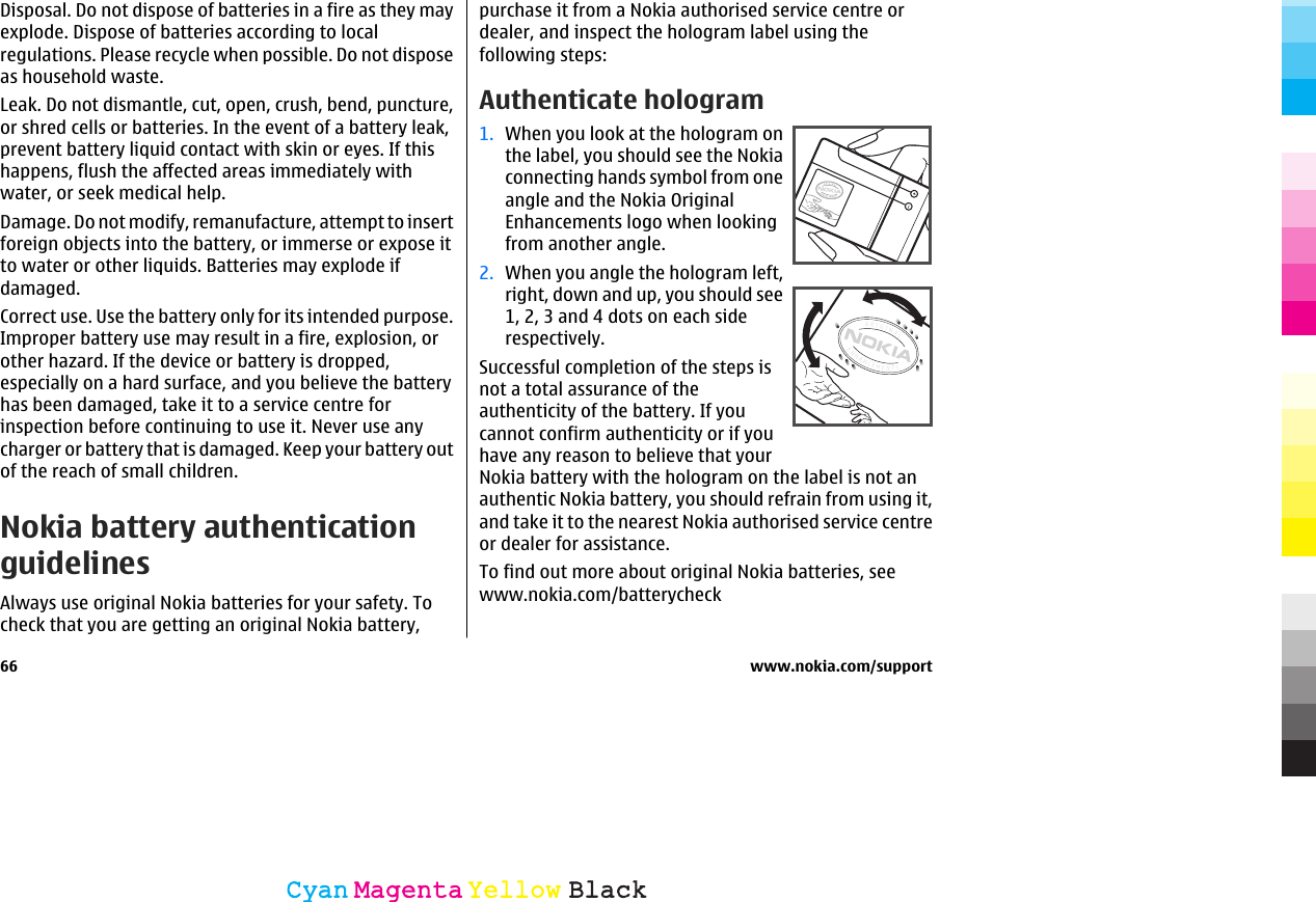 Disposal. Do not dispose of batteries in a fire as they mayexplode. Dispose of batteries according to localregulations. Please recycle when possible. Do not disposeas household waste.Leak. Do not dismantle, cut, open, crush, bend, puncture,or shred cells or batteries. In the event of a battery leak,prevent battery liquid contact with skin or eyes. If thishappens, flush the affected areas immediately withwater, or seek medical help.Damage. Do not modify, remanufacture, attempt to insertforeign objects into the battery, or immerse or expose itto water or other liquids. Batteries may explode ifdamaged.Correct use. Use the battery only for its intended purpose.Improper battery use may result in a fire, explosion, orother hazard. If the device or battery is dropped,especially on a hard surface, and you believe the batteryhas been damaged, take it to a service centre forinspection before continuing to use it. Never use anycharger or battery that is damaged. Keep your battery outof the reach of small children.Nokia battery authenticationguidelinesAlways use original Nokia batteries for your safety. Tocheck that you are getting an original Nokia battery,purchase it from a Nokia authorised service centre ordealer, and inspect the hologram label using thefollowing steps:Authenticate hologram1. When you look at the hologram onthe label, you should see the Nokiaconnecting hands symbol from oneangle and the Nokia OriginalEnhancements logo when lookingfrom another angle.2. When you angle the hologram left,right, down and up, you should see1, 2, 3 and 4 dots on each siderespectively.Successful completion of the steps isnot a total assurance of theauthenticity of the battery. If youcannot confirm authenticity or if youhave any reason to believe that yourNokia battery with the hologram on the label is not anauthentic Nokia battery, you should refrain from using it,and take it to the nearest Nokia authorised service centreor dealer for assistance.To find out more about original Nokia batteries, seewww.nokia.com/batterycheck66 www.nokia.com/supportCyanCyanMagentaMagentaYellowYellowBlackBlack